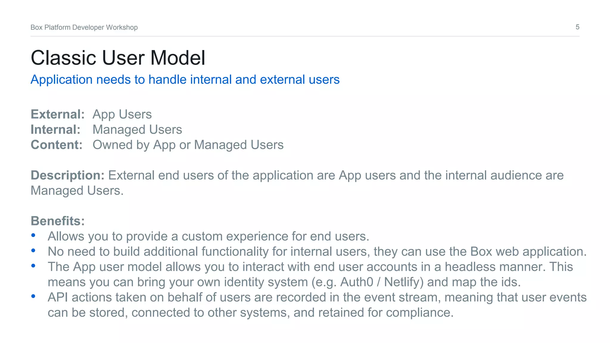5Box Platform Developer Workshop
Classic User Model
Application needs to handle internal and external users
External: App Users
Internal: Managed Users
Content: Owned by App or Managed Users
Description: External end users of the application are App users and the internal audience are
Managed Users.
Benefits:
• Allows you to provide a custom experience for end users.
• No need to build additional functionality for internal users, they can use the Box web application.
• The App user model allows you to interact with end user accounts in a headless manner. This
means you can bring your own identity system (e.g. Auth0 / Netlify) and map the ids.
• API actions taken on behalf of users are recorded in the event stream, meaning that user events
can be stored, connected to other systems, and retained for compliance.
 