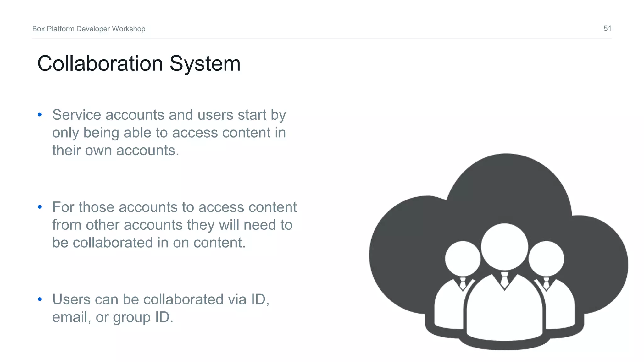 51Box Platform Developer Workshop
Collaboration System
• Service accounts and users start by
only being able to access content in
their own accounts.
• For those accounts to access content
from other accounts they will need to
be collaborated in on content.
• Users can be collaborated via ID,
email, or group ID.
 