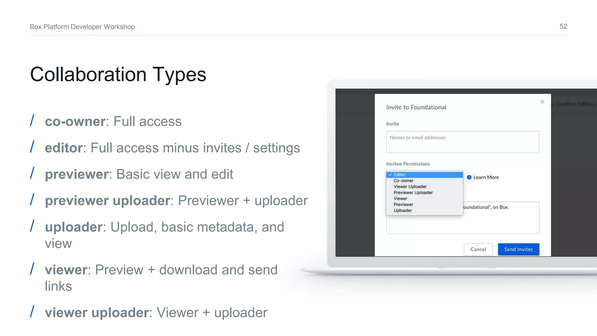 52Box Platform Developer Workshop
/ co-owner: Full access
/ editor: Full access minus invites / settings
/ previewer: Basic view and edit
/ previewer uploader: Previewer + uploader
/ uploader: Upload, basic metadata, and
view
/ viewer: Preview + download and send
links
/ viewer uploader: Viewer + uploader
Collaboration Types
 