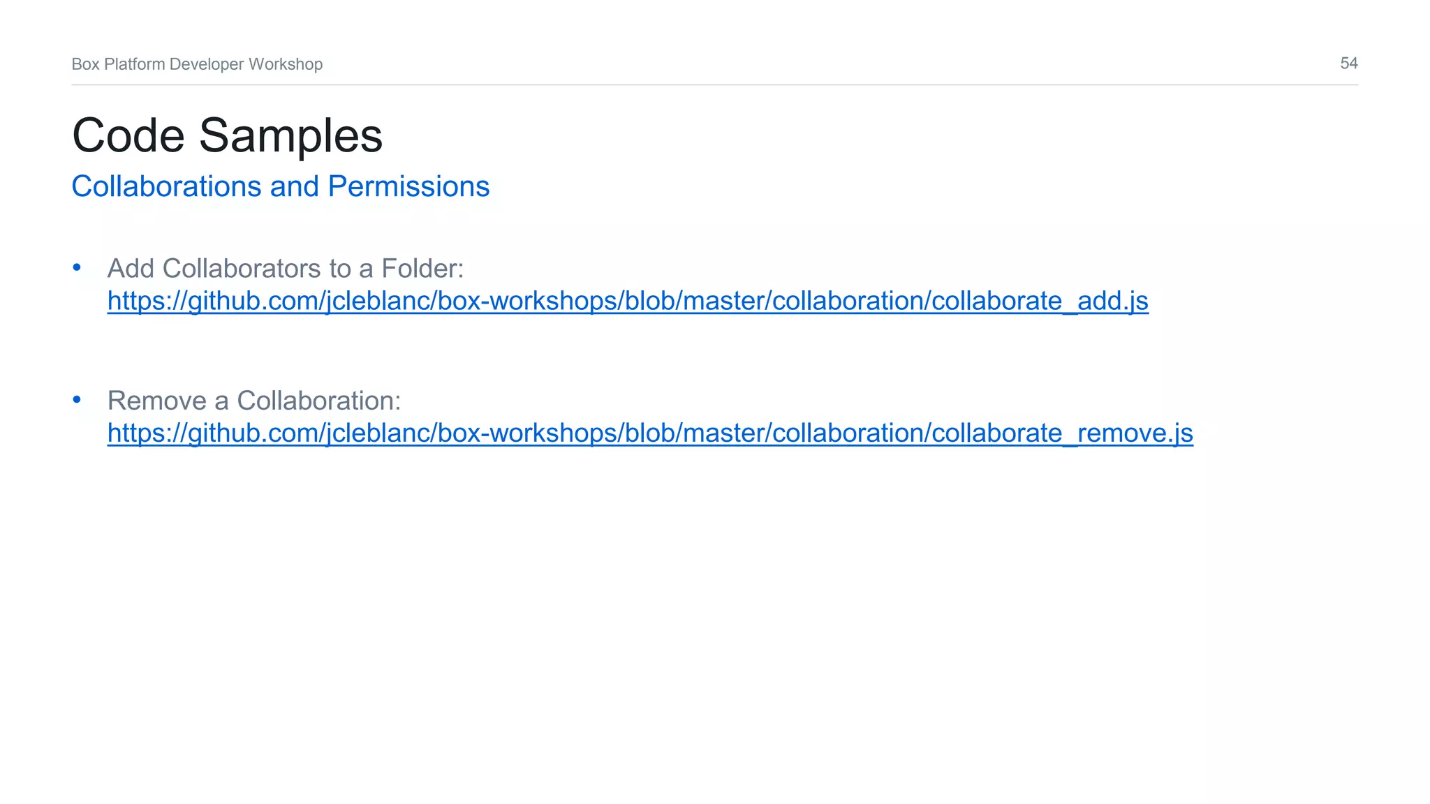 54Box Platform Developer Workshop
• Add Collaborators to a Folder:
https://github.com/jcleblanc/box-workshops/blob/master/collaboration/collaborate_add.js
• Remove a Collaboration:
https://github.com/jcleblanc/box-workshops/blob/master/collaboration/collaborate_remove.js
Code Samples
Collaborations and Permissions
 