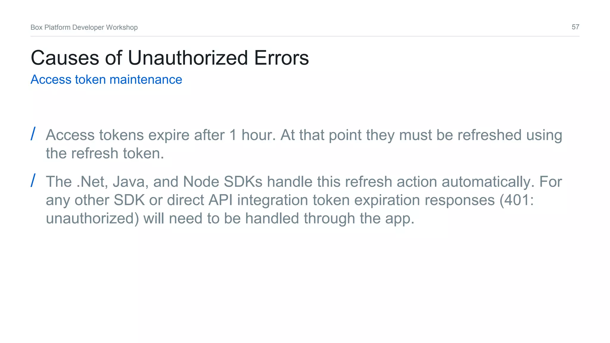 57Box Platform Developer Workshop
Causes of Unauthorized Errors
Access token maintenance
/ Access tokens expire after 1 hour. At that point they must be refreshed using
the refresh token.
/ The .Net, Java, and Node SDKs handle this refresh action automatically. For
any other SDK or direct API integration token expiration responses (401:
unauthorized) will need to be handled through the app.
 