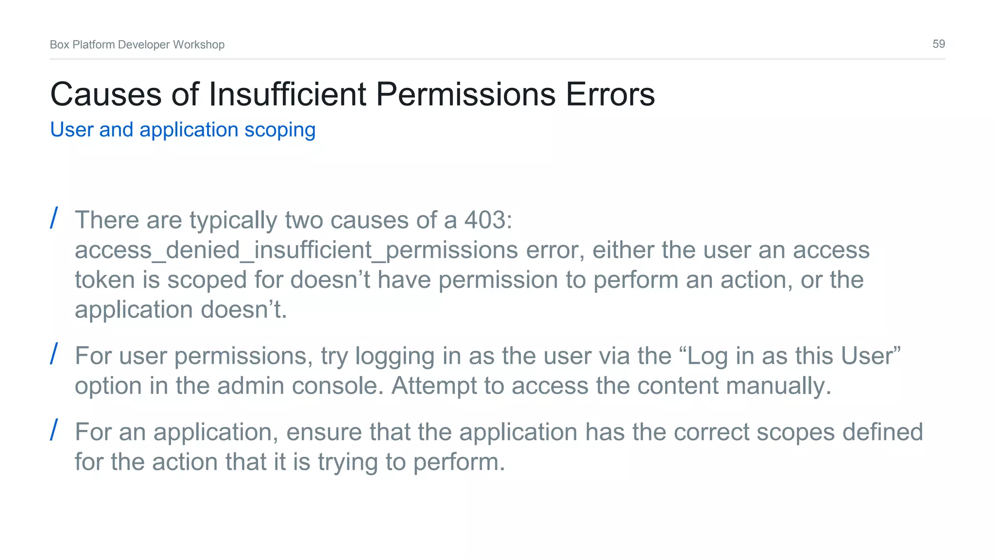 59Box Platform Developer Workshop
Causes of Insufficient Permissions Errors
User and application scoping
/ There are typically two causes of a 403:
access_denied_insufficient_permissions error, either the user an access
token is scoped for doesn’t have permission to perform an action, or the
application doesn’t.
/ For user permissions, try logging in as the user via the “Log in as this User”
option in the admin console. Attempt to access the content manually.
/ For an application, ensure that the application has the correct scopes defined
for the action that it is trying to perform.
 