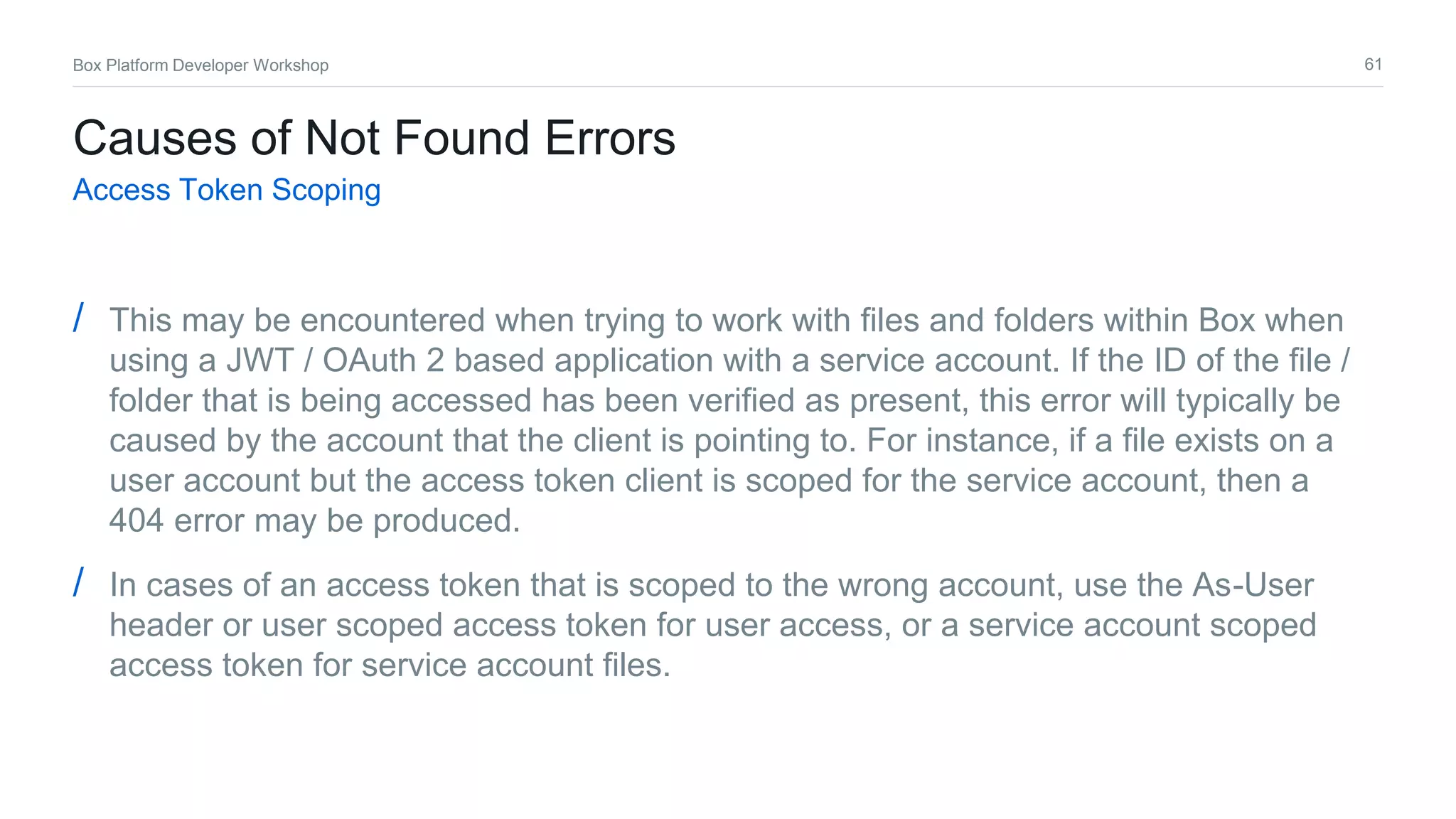 61Box Platform Developer Workshop
Causes of Not Found Errors
Access Token Scoping
/ This may be encountered when trying to work with files and folders within Box when
using a JWT / OAuth 2 based application with a service account. If the ID of the file /
folder that is being accessed has been verified as present, this error will typically be
caused by the account that the client is pointing to. For instance, if a file exists on a
user account but the access token client is scoped for the service account, then a
404 error may be produced.
/ In cases of an access token that is scoped to the wrong account, use the As-User
header or user scoped access token for user access, or a service account scoped
access token for service account files.
 