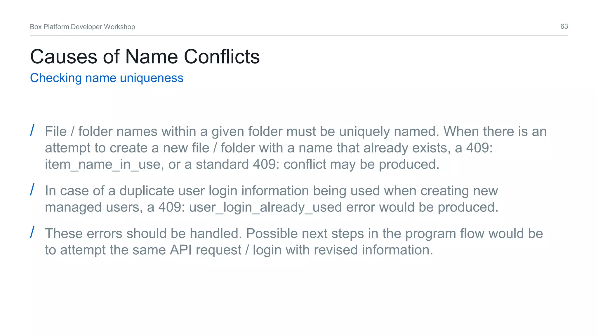 63Box Platform Developer Workshop
Causes of Name Conflicts
Checking name uniqueness
/ File / folder names within a given folder must be uniquely named. When there is an
attempt to create a new file / folder with a name that already exists, a 409:
item_name_in_use, or a standard 409: conflict may be produced.
/ In case of a duplicate user login information being used when creating new
managed users, a 409: user_login_already_used error would be produced.
/ These errors should be handled. Possible next steps in the program flow would be
to attempt the same API request / login with revised information.
 