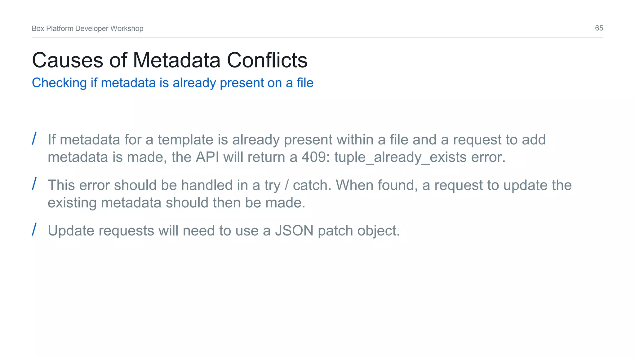 65Box Platform Developer Workshop
Causes of Metadata Conflicts
Checking if metadata is already present on a file
/ If metadata for a template is already present within a file and a request to add
metadata is made, the API will return a 409: tuple_already_exists error.
/ This error should be handled in a try / catch. When found, a request to update the
existing metadata should then be made.
/ Update requests will need to use a JSON patch object.
 
