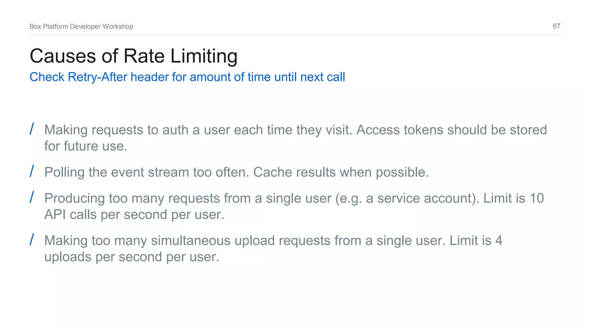 67Box Platform Developer Workshop
Causes of Rate Limiting
Check Retry-After header for amount of time until next call
/ Making requests to auth a user each time they visit. Access tokens should be stored
for future use.
/ Polling the event stream too often. Cache results when possible.
/ Producing too many requests from a single user (e.g. a service account). Limit is 10
API calls per second per user.
/ Making too many simultaneous upload requests from a single user. Limit is 4
uploads per second per user.
 