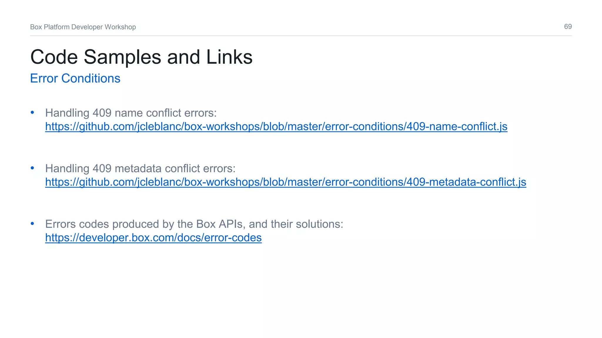 69Box Platform Developer Workshop
• Handling 409 name conflict errors:
https://github.com/jcleblanc/box-workshops/blob/master/error-conditions/409-name-conflict.js
• Handling 409 metadata conflict errors:
https://github.com/jcleblanc/box-workshops/blob/master/error-conditions/409-metadata-conflict.js
• Errors codes produced by the Box APIs, and their solutions:
https://developer.box.com/docs/error-codes
Code Samples and Links
Error Conditions
 
