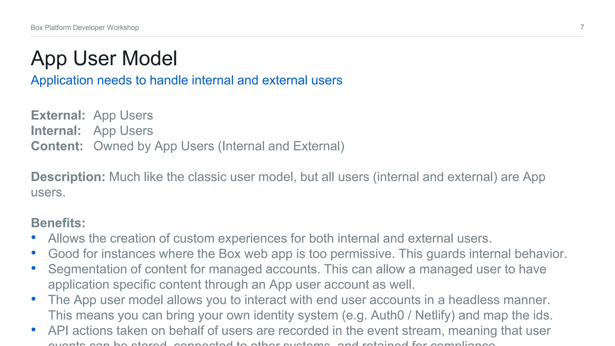 7Box Platform Developer Workshop
App User Model
Application needs to handle internal and external users
External: App Users
Internal: App Users
Content: Owned by App Users (Internal and External)
Description: Much like the classic user model, but all users (internal and external) are App
users.
Benefits:
• Allows the creation of custom experiences for both internal and external users.
• Good for instances where the Box web app is too permissive. This guards internal behavior.
• Segmentation of content for managed accounts. This can allow a managed user to have
application specific content through an App user account as well.
• The App user model allows you to interact with end user accounts in a headless manner.
This means you can bring your own identity system (e.g. Auth0 / Netlify) and map the ids.
• API actions taken on behalf of users are recorded in the event stream, meaning that user
 