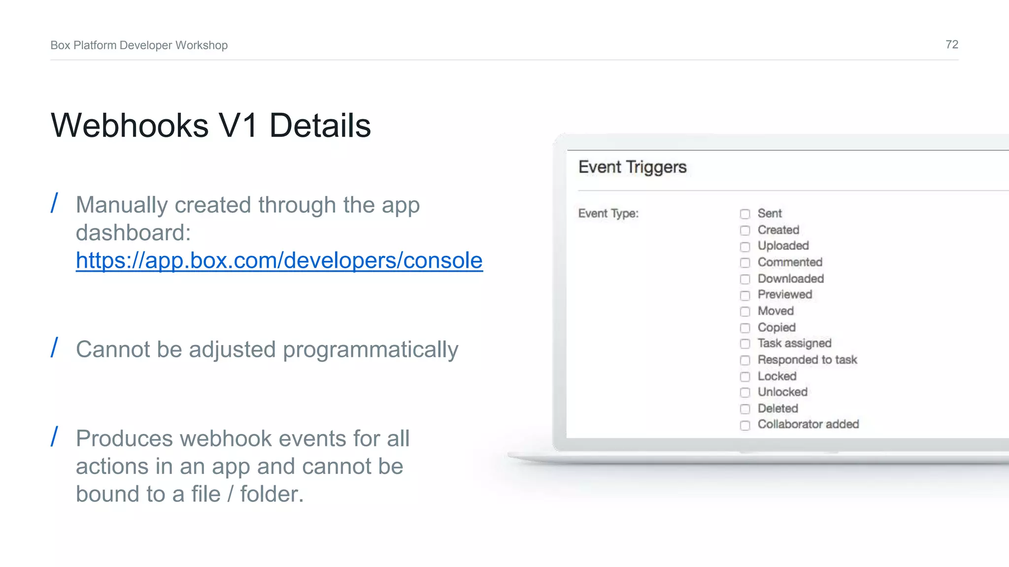 72Box Platform Developer Workshop
/ Manually created through the app
dashboard:
https://app.box.com/developers/console
/ Cannot be adjusted programmatically
/ Produces webhook events for all
actions in an app and cannot be
bound to a file / folder.
Webhooks V1 Details
 