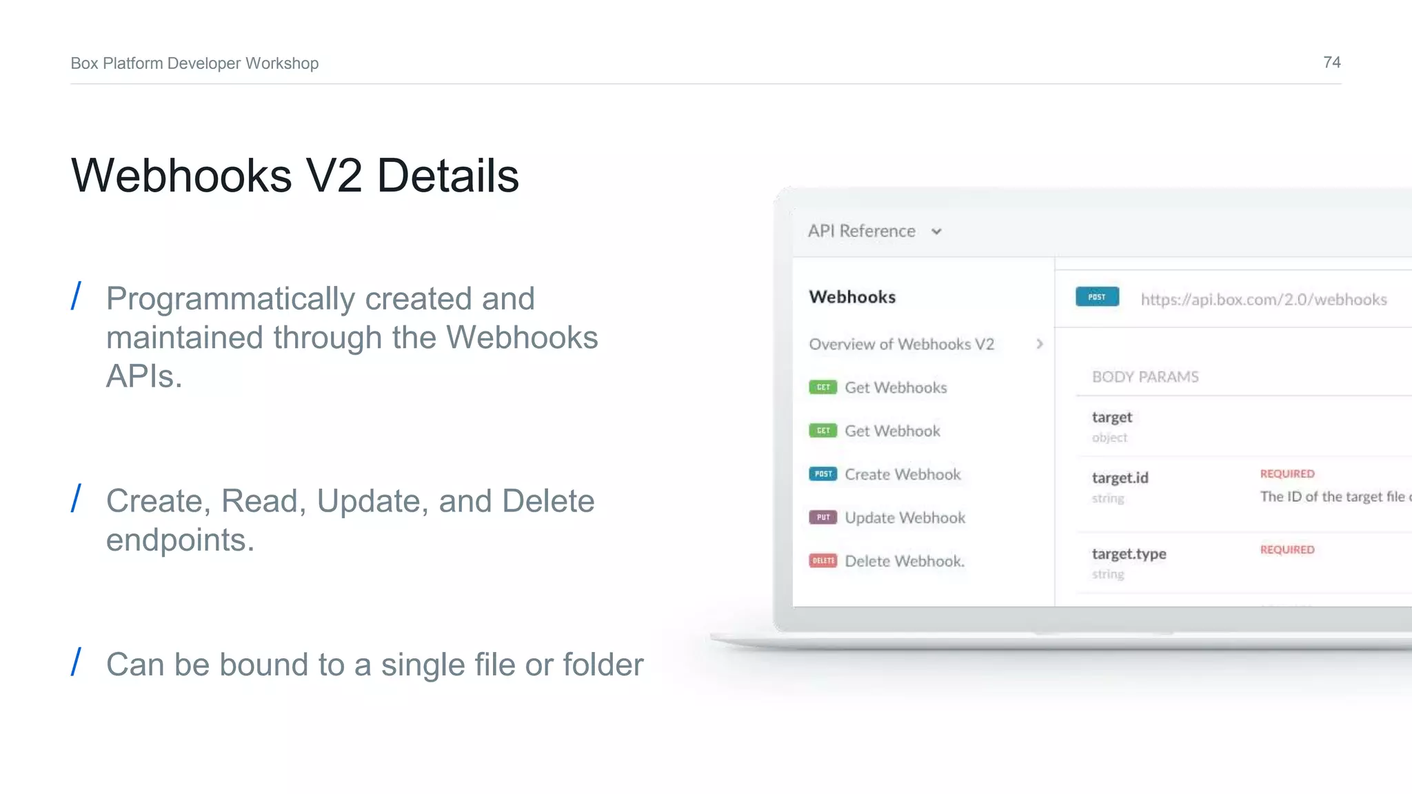 74Box Platform Developer Workshop
/ Programmatically created and
maintained through the Webhooks
APIs.
/ Create, Read, Update, and Delete
endpoints.
/ Can be bound to a single file or folder
Webhooks V2 Details
 