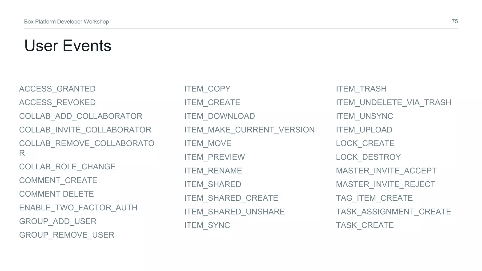 75Box Platform Developer Workshop
User Events
ACCESS_GRANTED
ACCESS_REVOKED
COLLAB_ADD_COLLABORATOR
COLLAB_INVITE_COLLABORATOR
COLLAB_REMOVE_COLLABORATO
R
COLLAB_ROLE_CHANGE
COMMENT_CREATE
COMMENT DELETE
ENABLE_TWO_FACTOR_AUTH
GROUP_ADD_USER
GROUP_REMOVE_USER
ITEM_COPY
ITEM_CREATE
ITEM_DOWNLOAD
ITEM_MAKE_CURRENT_VERSION
ITEM_MOVE
ITEM_PREVIEW
ITEM_RENAME
ITEM_SHARED
ITEM_SHARED_CREATE
ITEM_SHARED_UNSHARE
ITEM_SYNC
ITEM_TRASH
ITEM_UNDELETE_VIA_TRASH
ITEM_UNSYNC
ITEM_UPLOAD
LOCK_CREATE
LOCK_DESTROY
MASTER_INVITE_ACCEPT
MASTER_INVITE_REJECT
TAG_ITEM_CREATE
TASK_ASSIGNMENT_CREATE
TASK_CREATE
 
