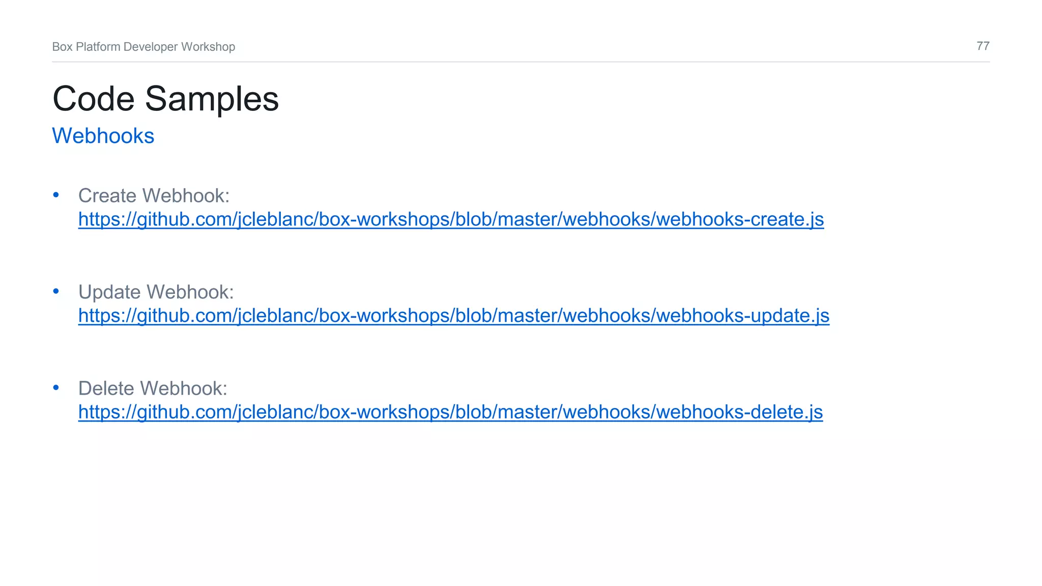 77Box Platform Developer Workshop
• Create Webhook:
https://github.com/jcleblanc/box-workshops/blob/master/webhooks/webhooks-create.js
• Update Webhook:
https://github.com/jcleblanc/box-workshops/blob/master/webhooks/webhooks-update.js
• Delete Webhook:
https://github.com/jcleblanc/box-workshops/blob/master/webhooks/webhooks-delete.js
Code Samples
Webhooks
 