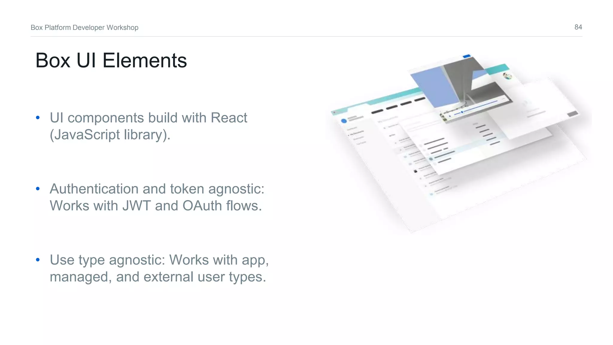 84Box Platform Developer Workshop
Box UI Elements
• UI components build with React
(JavaScript library).
• Authentication and token agnostic:
Works with JWT and OAuth flows.
• Use type agnostic: Works with app,
managed, and external user types.
 