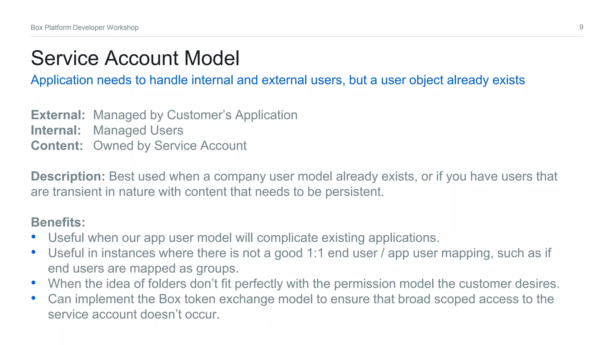 9Box Platform Developer Workshop
Service Account Model
Application needs to handle internal and external users, but a user object already exists
External: Managed by Customer’s Application
Internal: Managed Users
Content: Owned by Service Account
Description: Best used when a company user model already exists, or if you have users that
are transient in nature with content that needs to be persistent.
Benefits:
• Useful when our app user model will complicate existing applications.
• Useful in instances where there is not a good 1:1 end user / app user mapping, such as if
end users are mapped as groups.
• When the idea of folders don’t fit perfectly with the permission model the customer desires.
• Can implement the Box token exchange model to ensure that broad scoped access to the
service account doesn’t occur.
 