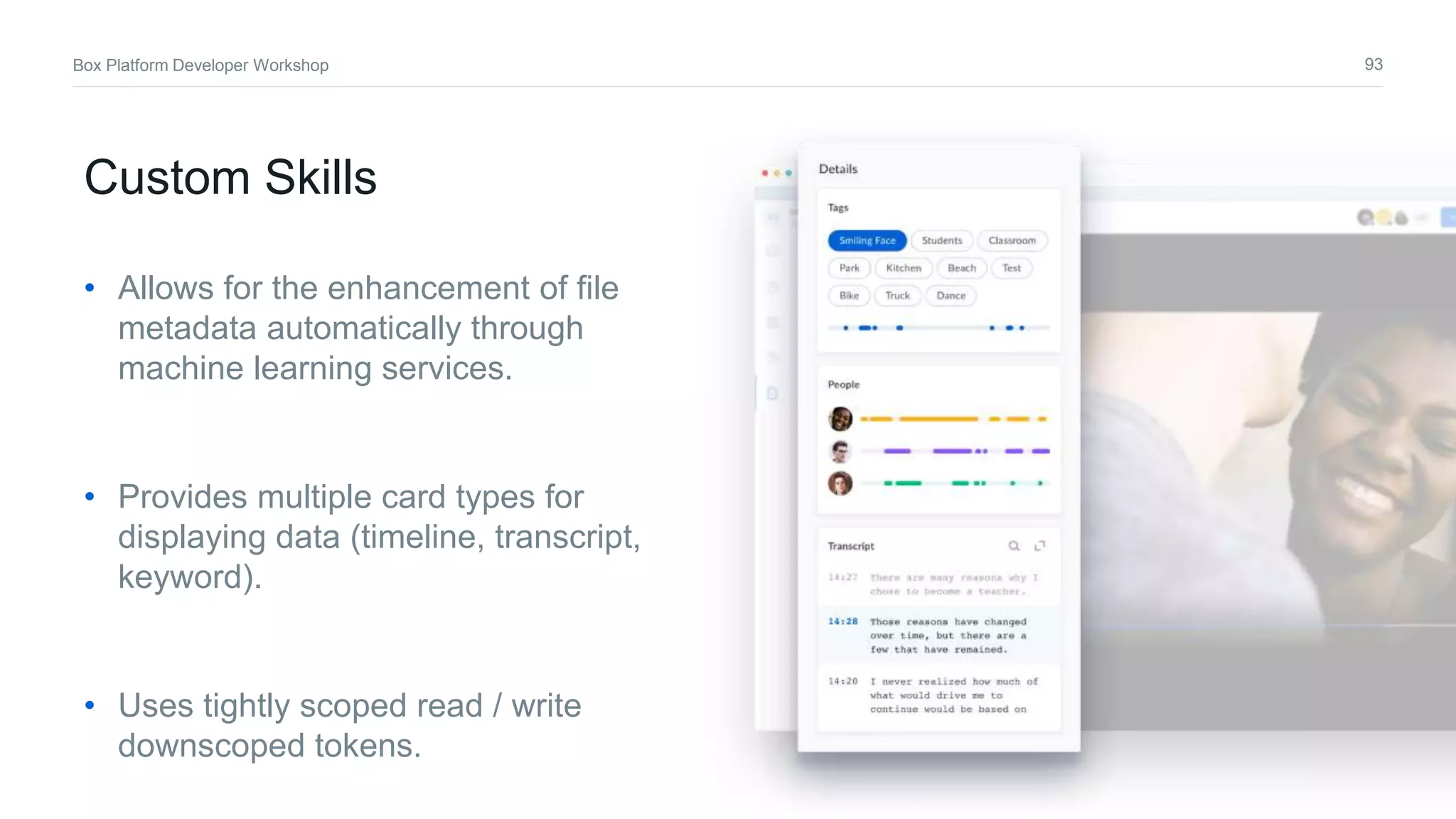 93Box Platform Developer Workshop
Custom Skills
• Allows for the enhancement of file
metadata automatically through
machine learning services.
• Provides multiple card types for
displaying data (timeline, transcript,
keyword).
• Uses tightly scoped read / write
downscoped tokens.
 