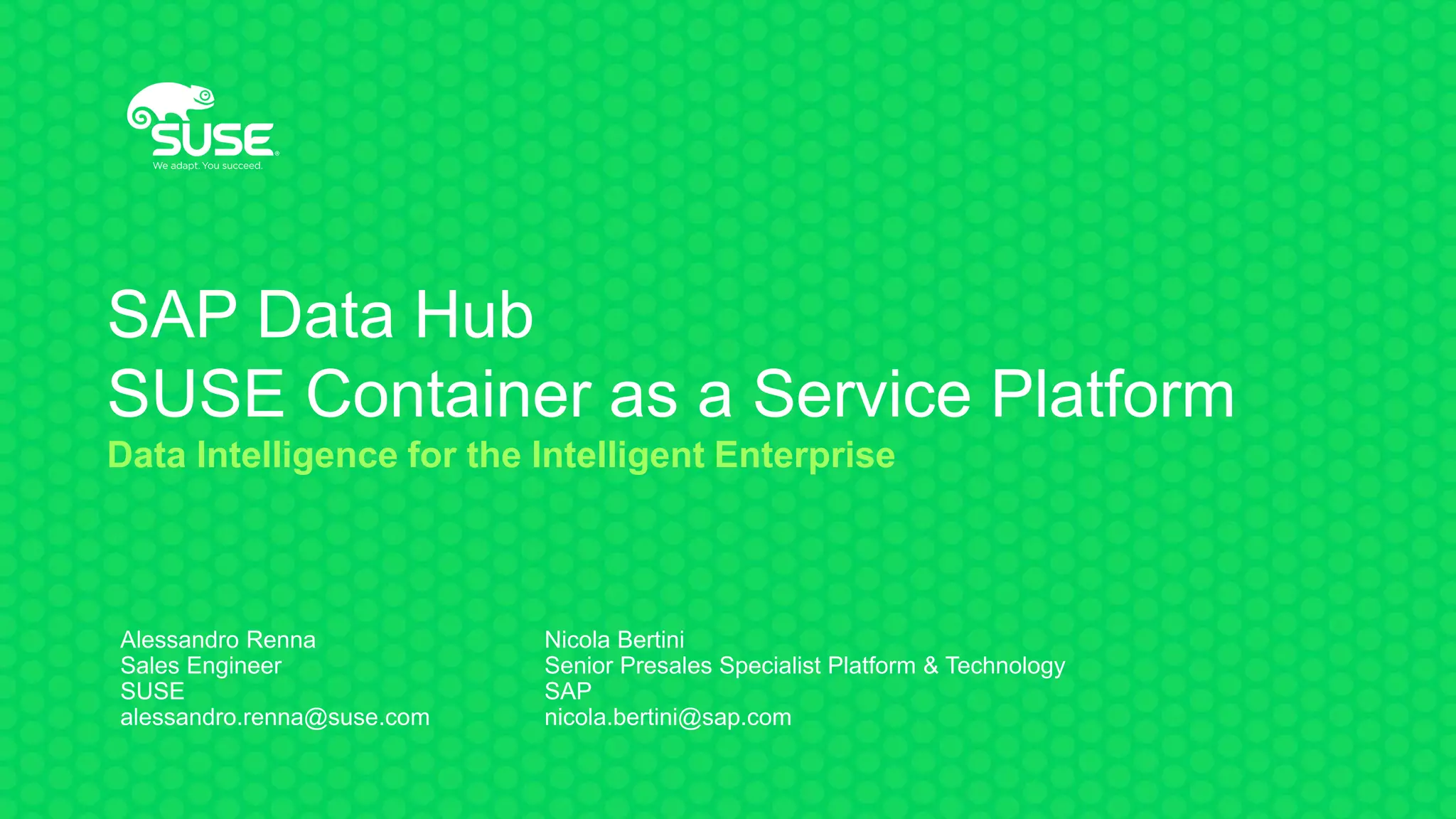 SAP Data Hub
SUSE Container as a Service Platform
Data Intelligence for the Intelligent Enterprise
Alessandro Renna
Sales Engineer
SUSE
alessandro.renna@suse.com
Nicola Bertini
Senior Presales Specialist Platform & Technology
SAP
nicola.bertini@sap.com
 