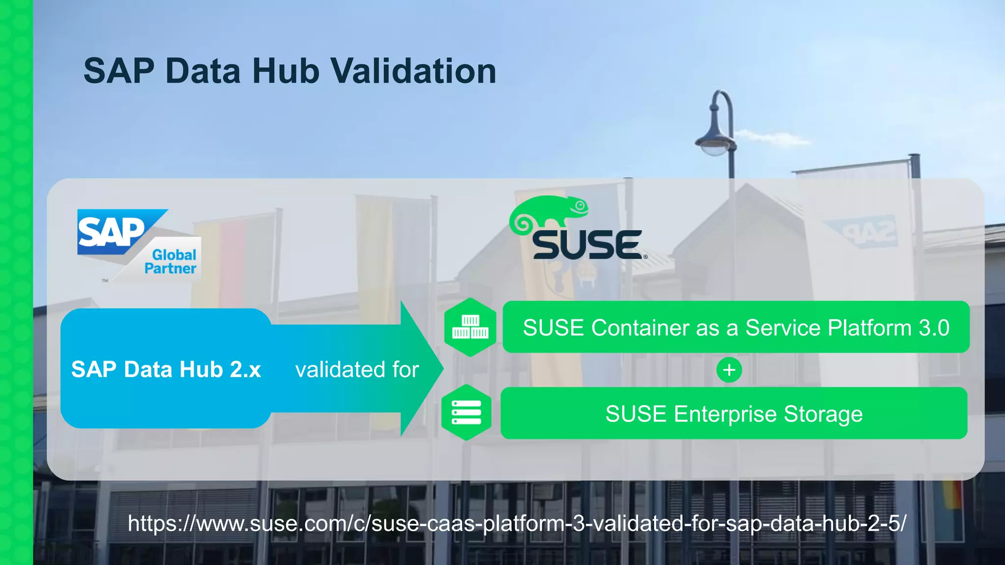 SAP Data Hub 2.x
SAP Data Hub Validation
SUSE Container as a Service Platform 3.0
SUSE Enterprise Storage
validated for
https://www.suse.com/c/suse-caas-platform-3-validated-for-sap-data-hub-2-5/
 