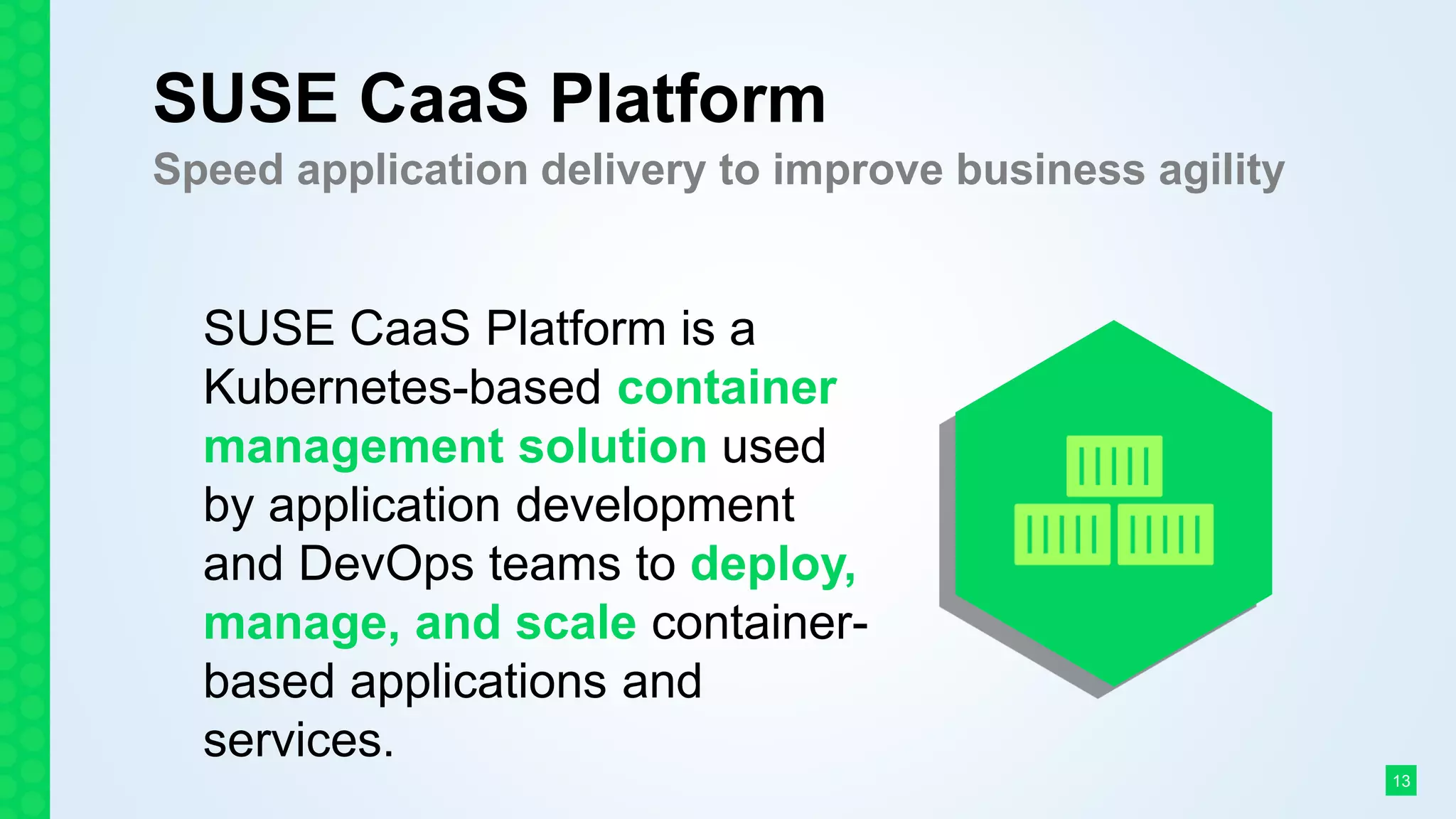 SUSE CaaS Platform
Speed application delivery to improve business agility
SUSE CaaS Platform is a
Kubernetes-based container
management solution used
by application development
and DevOps teams to deploy,
manage, and scale container-
based applications and
services.
13
 