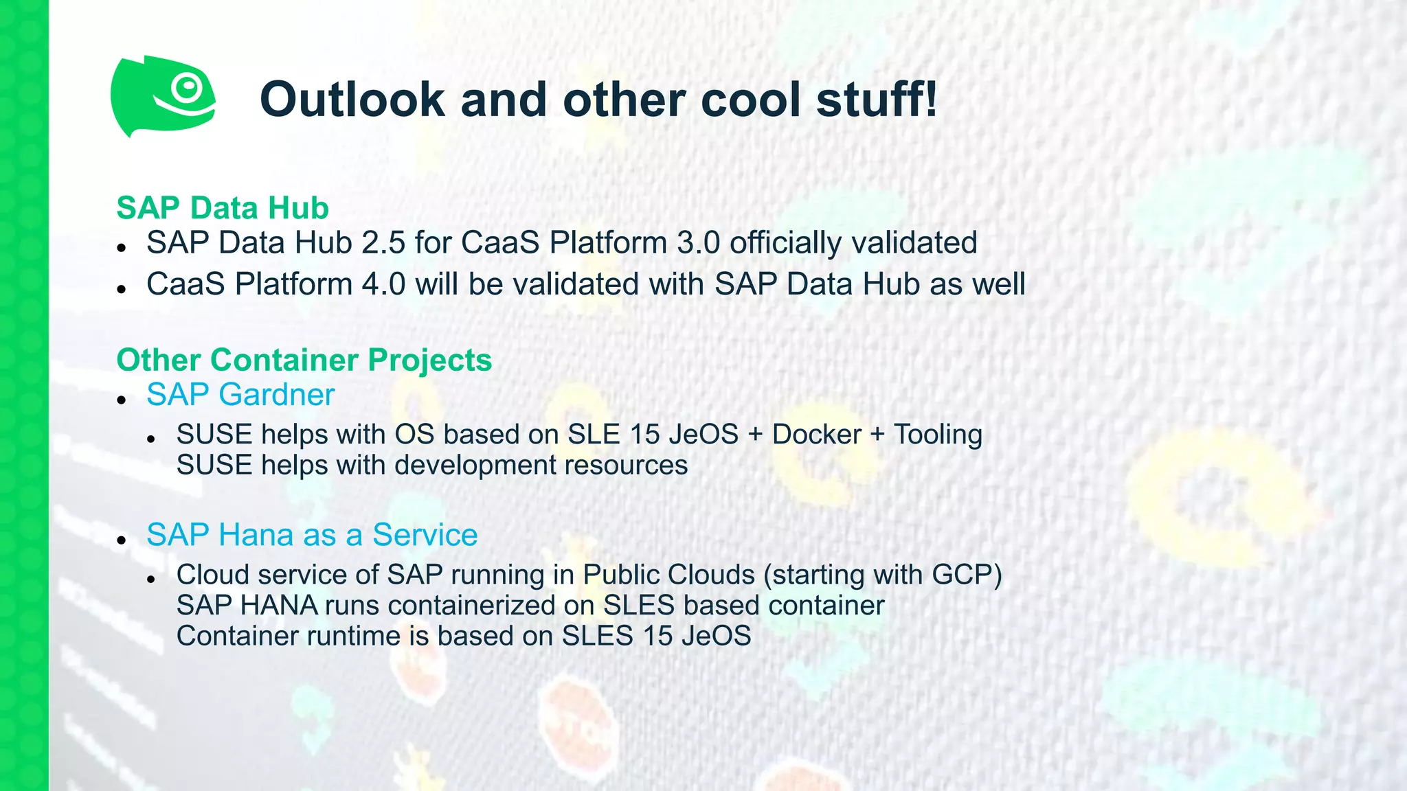 Outlook and other cool stuff!
SAP Data Hub
 SAP Data Hub 2.5 for CaaS Platform 3.0 officially validated
 CaaS Platform 4.0 will be validated with SAP Data Hub as well
Other Container Projects
 SAP Gardner
 SUSE helps with OS based on SLE 15 JeOS + Docker + Tooling
SUSE helps with development resources
 SAP Hana as a Service
 Cloud service of SAP running in Public Clouds (starting with GCP)
SAP HANA runs containerized on SLES based container
Container runtime is based on SLES 15 JeOS
 