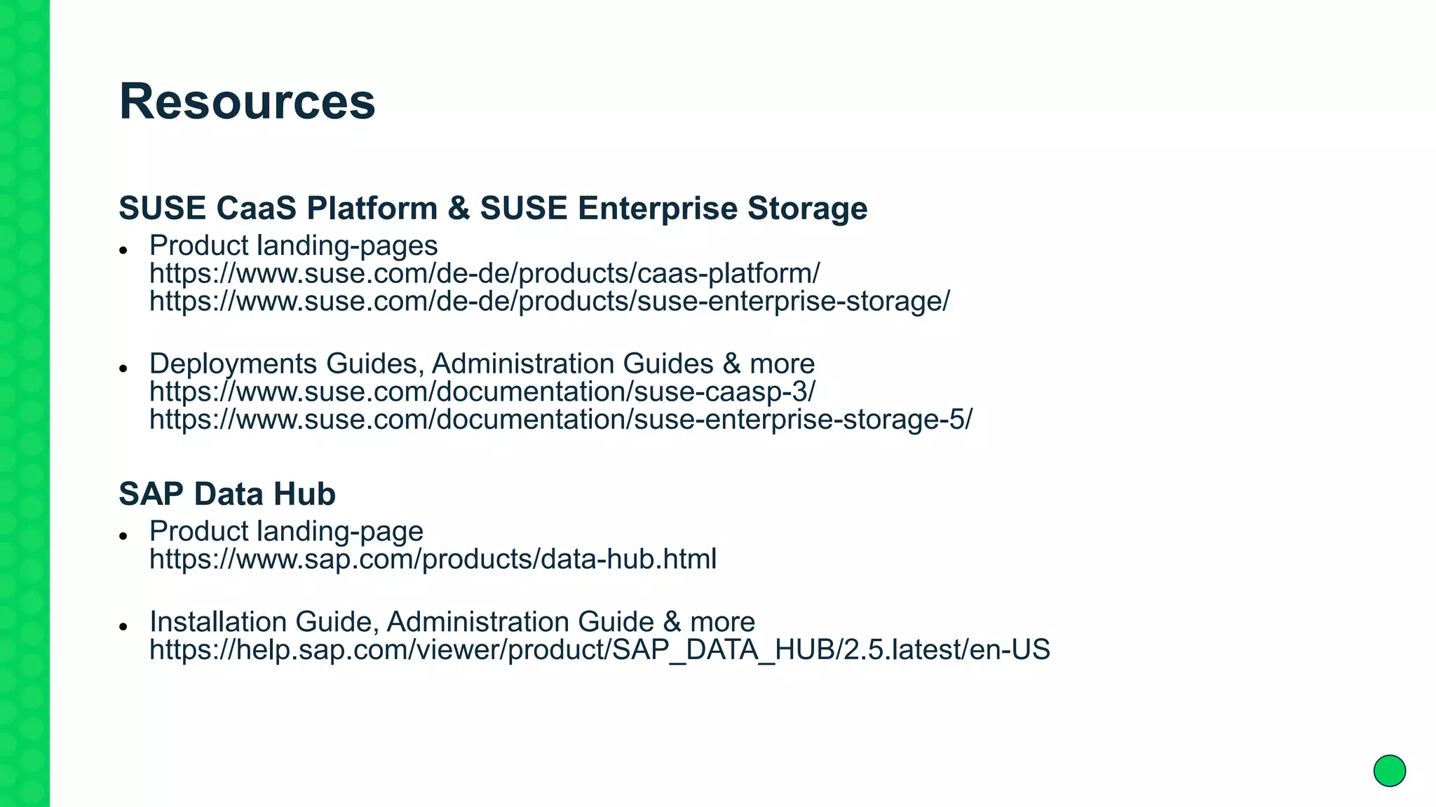 Resources
SUSE CaaS Platform & SUSE Enterprise Storage
 Product landing-pages
https://www.suse.com/de-de/products/caas-platform/
https://www.suse.com/de-de/products/suse-enterprise-storage/
 Deployments Guides, Administration Guides & more
https://www.suse.com/documentation/suse-caasp-3/
https://www.suse.com/documentation/suse-enterprise-storage-5/
SAP Data Hub
 Product landing-page
https://www.sap.com/products/data-hub.html
 Installation Guide, Administration Guide & more
https://help.sap.com/viewer/product/SAP_DATA_HUB/2.5.latest/en-US
 