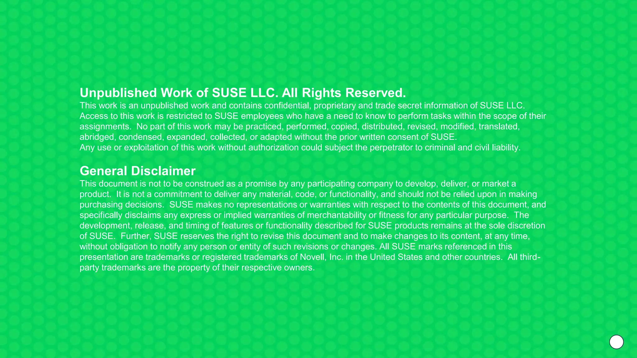 Unpublished Work of SUSE LLC. All Rights Reserved.
This work is an unpublished work and contains confidential, proprietary and trade secret information of SUSE LLC.
Access to this work is restricted to SUSE employees who have a need to know to perform tasks within the scope of their
assignments. No part of this work may be practiced, performed, copied, distributed, revised, modified, translated,
abridged, condensed, expanded, collected, or adapted without the prior written consent of SUSE.
Any use or exploitation of this work without authorization could subject the perpetrator to criminal and civil liability.
General Disclaimer
This document is not to be construed as a promise by any participating company to develop, deliver, or market a
product. It is not a commitment to deliver any material, code, or functionality, and should not be relied upon in making
purchasing decisions. SUSE makes no representations or warranties with respect to the contents of this document, and
specifically disclaims any express or implied warranties of merchantability or fitness for any particular purpose. The
development, release, and timing of features or functionality described for SUSE products remains at the sole discretion
of SUSE. Further, SUSE reserves the right to revise this document and to make changes to its content, at any time,
without obligation to notify any person or entity of such revisions or changes. All SUSE marks referenced in this
presentation are trademarks or registered trademarks of Novell, Inc. in the United States and other countries. All third-
party trademarks are the property of their respective owners.
 