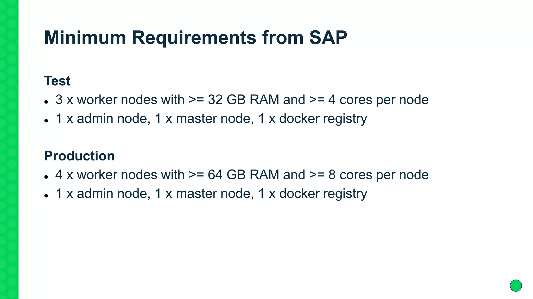 Minimum Requirements from SAP
Test
 3 x worker nodes with >= 32 GB RAM and >= 4 cores per node
 1 x admin node, 1 x master node, 1 x docker registry
Production
 4 x worker nodes with >= 64 GB RAM and >= 8 cores per node
 1 x admin node, 1 x master node, 1 x docker registry
 