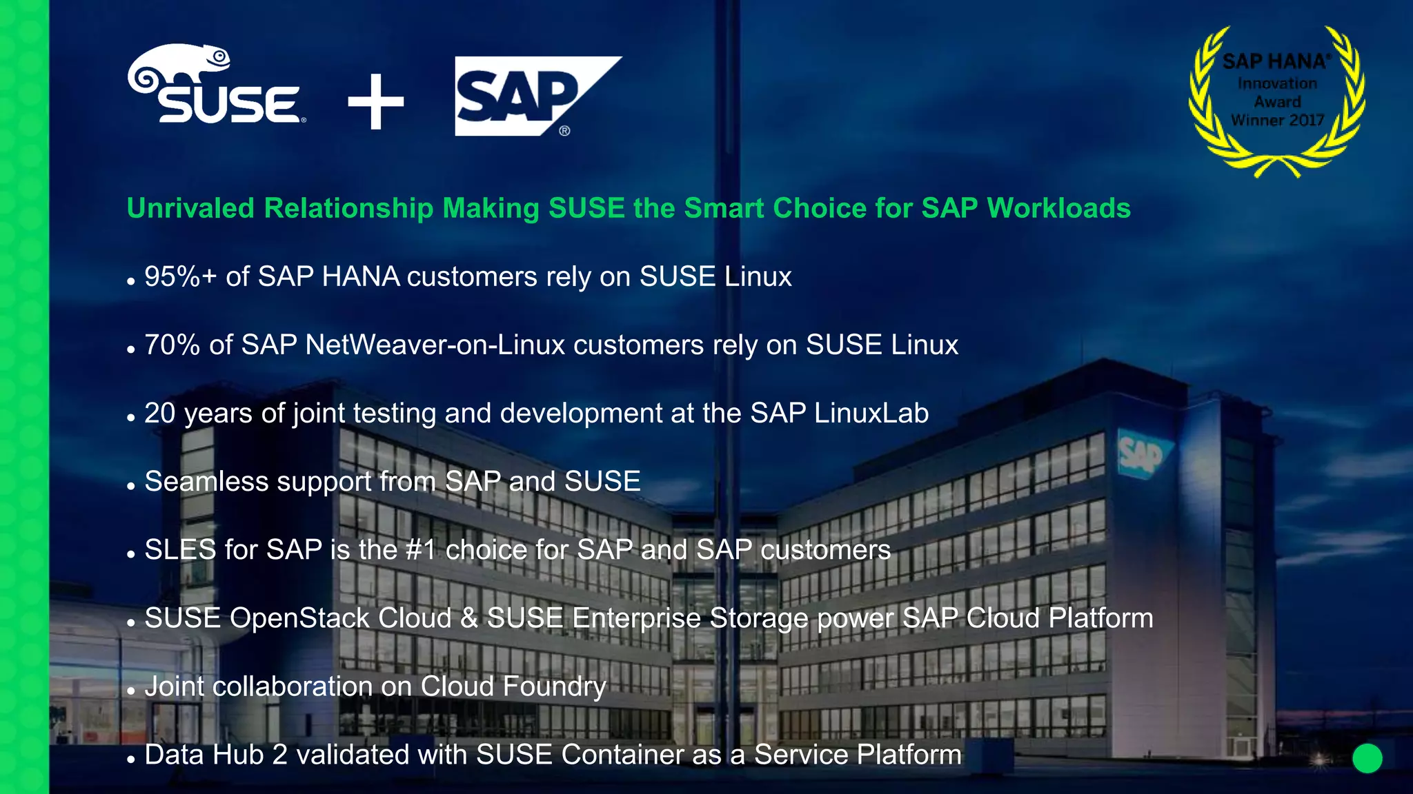 +
Unrivaled Relationship Making SUSE the Smart Choice for SAP Workloads
 95%+ of SAP HANA customers rely on SUSE Linux
 70% of SAP NetWeaver-on-Linux customers rely on SUSE Linux
 20 years of joint testing and development at the SAP LinuxLab
 Seamless support from SAP and SUSE
 SLES for SAP is the #1 choice for SAP and SAP customers
 SUSE OpenStack Cloud & SUSE Enterprise Storage power SAP Cloud Platform
 Joint collaboration on Cloud Foundry
 Data Hub 2 validated with SUSE Container as a Service Platform
 