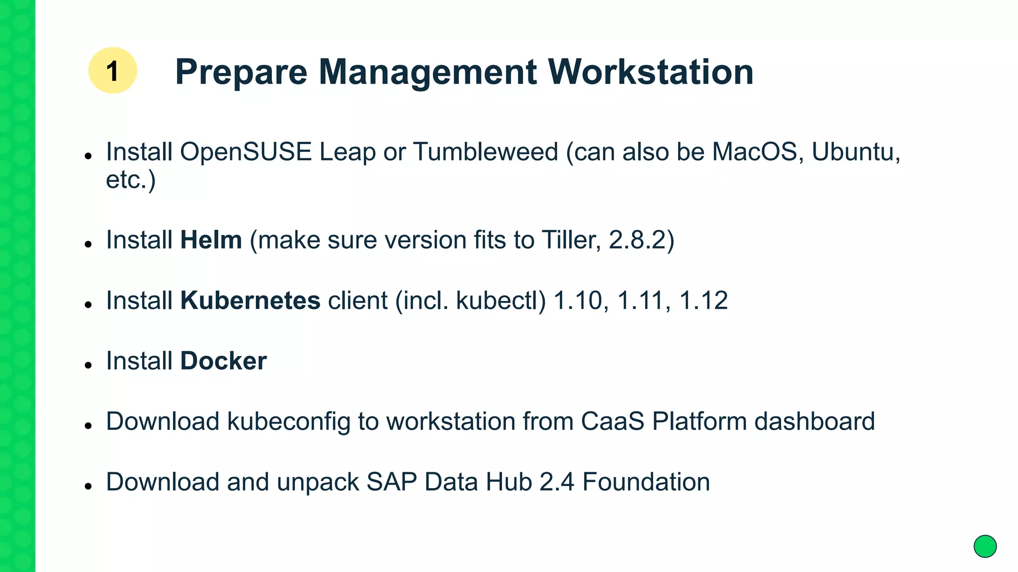 Prepare Management Workstation
 Install OpenSUSE Leap or Tumbleweed (can also be MacOS, Ubuntu,
etc.)
 Install Helm (make sure version fits to Tiller, 2.8.2)
 Install Kubernetes client (incl. kubectl) 1.10, 1.11, 1.12
 Install Docker
 Download kubeconfig to workstation from CaaS Platform dashboard
 Download and unpack SAP Data Hub 2.4 Foundation
1
 