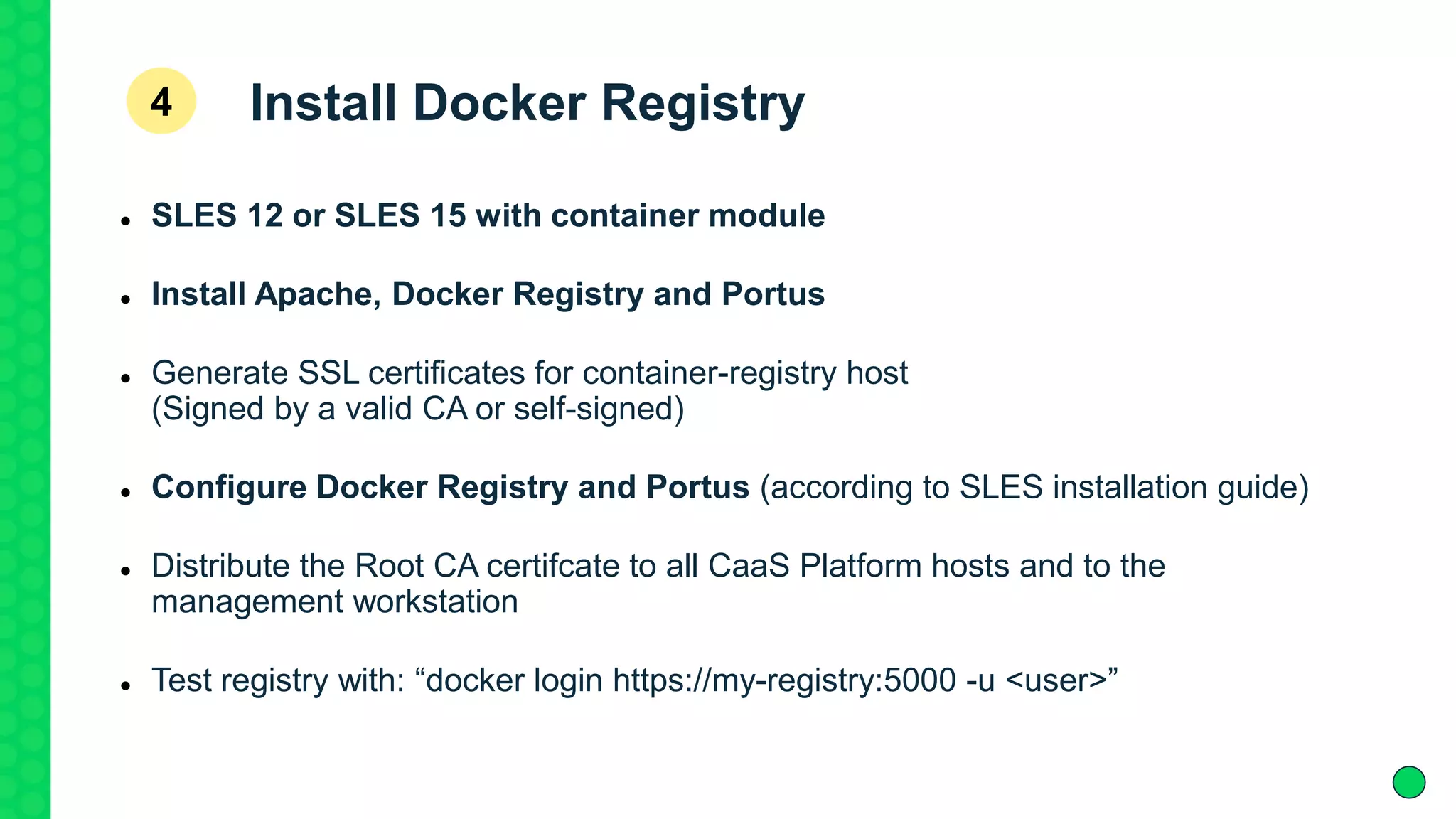 Install Docker Registry
 SLES 12 or SLES 15 with container module
 Install Apache, Docker Registry and Portus
 Generate SSL certificates for container-registry host
(Signed by a valid CA or self-signed)
 Configure Docker Registry and Portus (according to SLES installation guide)
 Distribute the Root CA certifcate to all CaaS Platform hosts and to the
management workstation
 Test registry with: “docker login https://my-registry:5000 -u <user>”
4
 