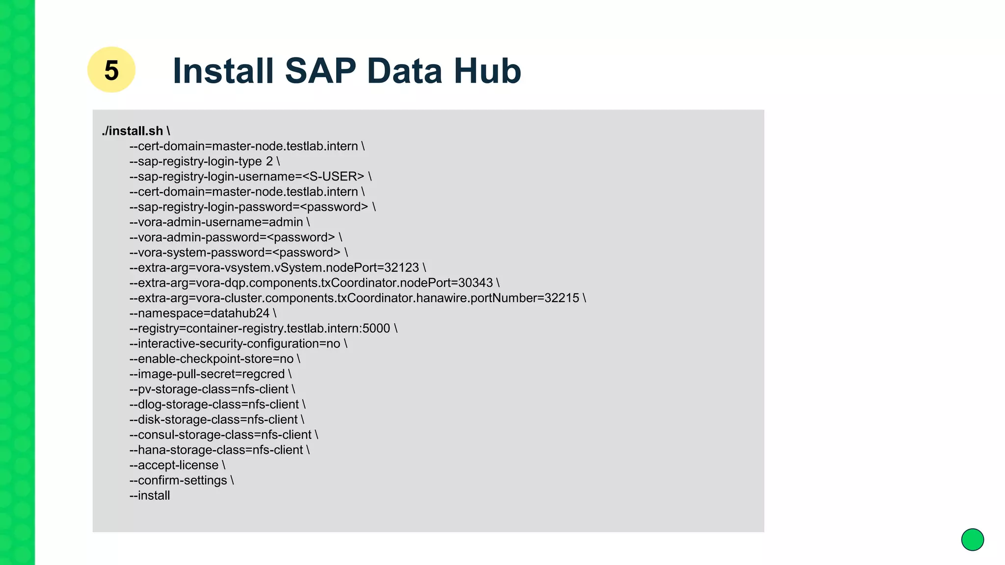 ./install.sh 
--cert-domain=master-node.testlab.intern 
--sap-registry-login-type 2 
--sap-registry-login-username=<S-USER> 
--cert-domain=master-node.testlab.intern 
--sap-registry-login-password=<password> 
--vora-admin-username=admin 
--vora-admin-password=<password> 
--vora-system-password=<password> 
--extra-arg=vora-vsystem.vSystem.nodePort=32123 
--extra-arg=vora-dqp.components.txCoordinator.nodePort=30343 
--extra-arg=vora-cluster.components.txCoordinator.hanawire.portNumber=32215 
--namespace=datahub24 
--registry=container-registry.testlab.intern:5000 
--interactive-security-configuration=no 
--enable-checkpoint-store=no 
--image-pull-secret=regcred 
--pv-storage-class=nfs-client 
--dlog-storage-class=nfs-client 
--disk-storage-class=nfs-client 
--consul-storage-class=nfs-client 
--hana-storage-class=nfs-client 
--accept-license 
--confirm-settings 
--install
Install SAP Data Hub5
 
