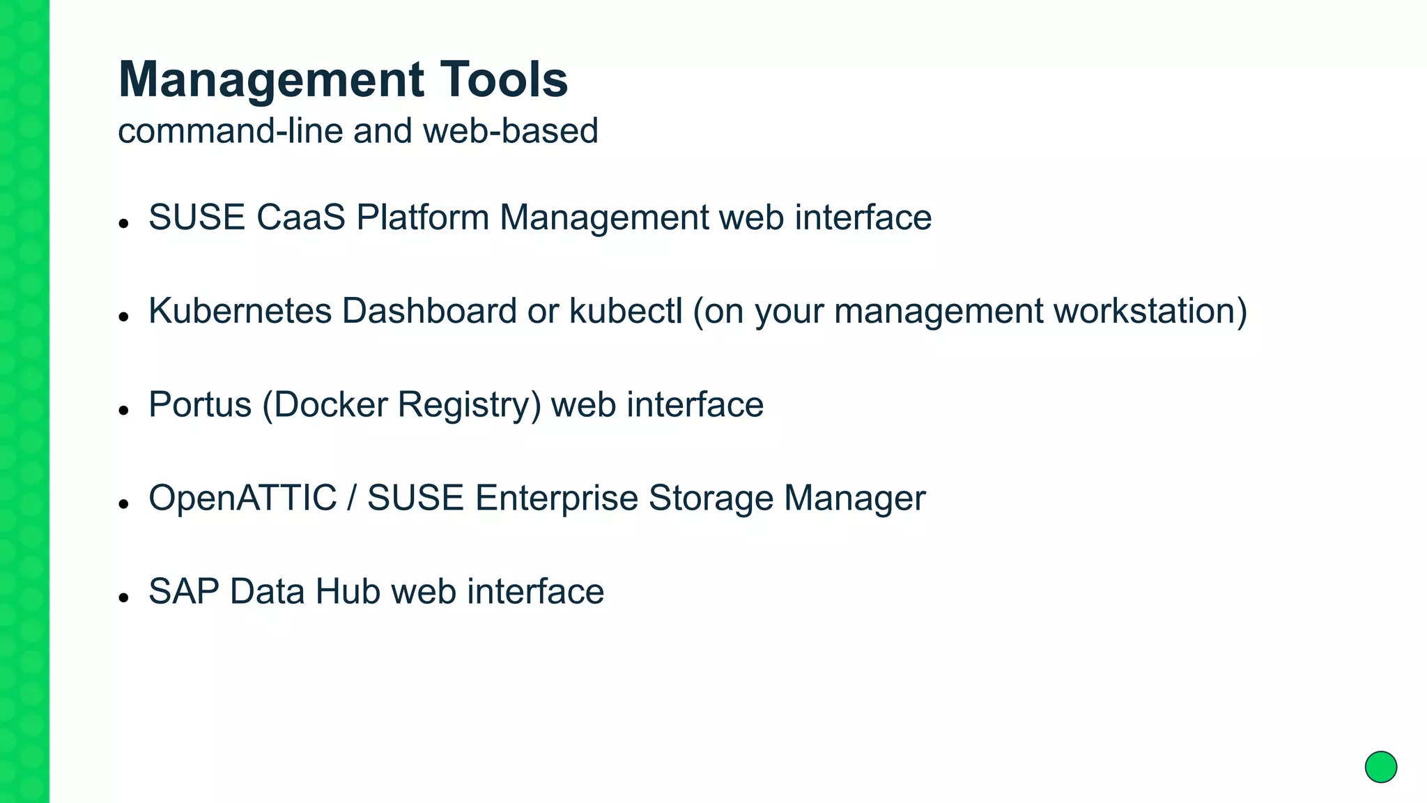 Management Tools
command-line and web-based
 SUSE CaaS Platform Management web interface
 Kubernetes Dashboard or kubectl (on your management workstation)
 Portus (Docker Registry) web interface
 OpenATTIC / SUSE Enterprise Storage Manager
 SAP Data Hub web interface
 