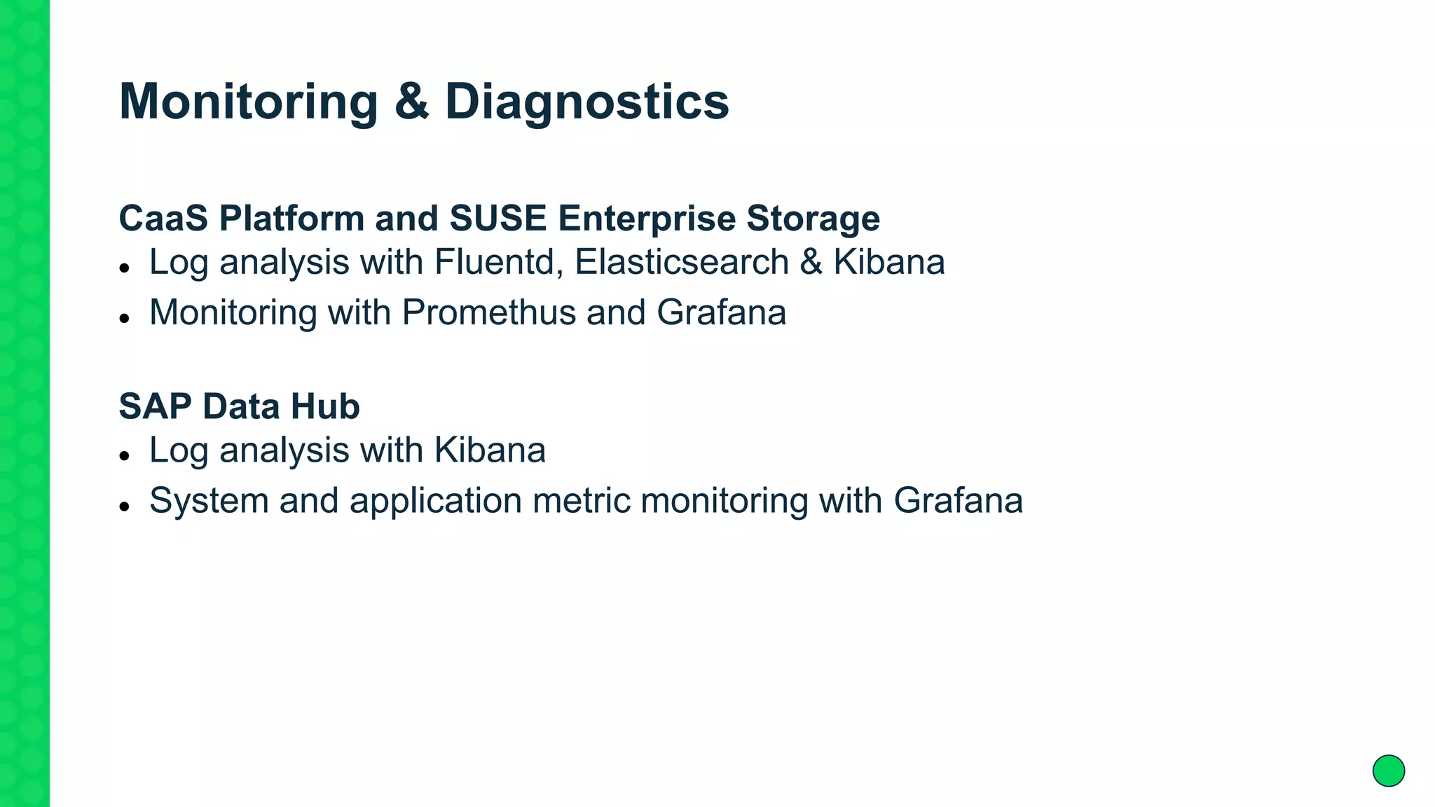 Monitoring & Diagnostics
CaaS Platform and SUSE Enterprise Storage
 Log analysis with Fluentd, Elasticsearch & Kibana
 Monitoring with Promethus and Grafana
SAP Data Hub
 Log analysis with Kibana
 System and application metric monitoring with Grafana
 