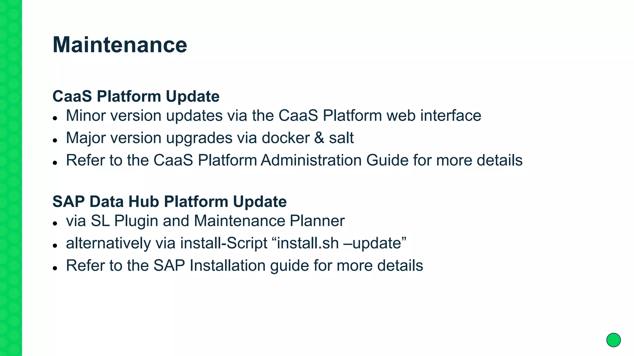 Maintenance
CaaS Platform Update
 Minor version updates via the CaaS Platform web interface
 Major version upgrades via docker & salt
 Refer to the CaaS Platform Administration Guide for more details
SAP Data Hub Platform Update
 via SL Plugin and Maintenance Planner
 alternatively via install-Script “install.sh –update”
 Refer to the SAP Installation guide for more details
 