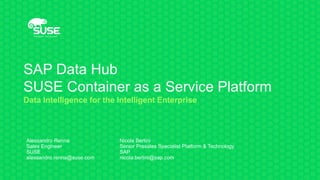 SAP Data Hub
SUSE Container as a Service Platform
Data Intelligence for the Intelligent Enterprise
Alessandro Renna
Sales Engineer
SUSE
alessandro.renna@suse.com
Nicola Bertini
Senior Presales Specialist Platform & Technology
SAP
nicola.bertini@sap.com
 