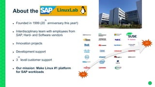 About the SAP Linux Lab
 Founded in 1999 (20
th
anniversary this year!)
 Interdisciplinary team with employees from
SAP, Hard- and Software vendors
 Innovation projects
 Development support
 3
rd
level customer support
 Our mission: Make Linux #1 platform
for SAP workloads
 