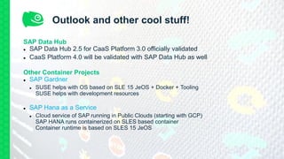 Outlook and other cool stuff!
SAP Data Hub
 SAP Data Hub 2.5 for CaaS Platform 3.0 officially validated
 CaaS Platform 4.0 will be validated with SAP Data Hub as well
Other Container Projects
 SAP Gardner
 SUSE helps with OS based on SLE 15 JeOS + Docker + Tooling
SUSE helps with development resources
 SAP Hana as a Service
 Cloud service of SAP running in Public Clouds (starting with GCP)
SAP HANA runs containerized on SLES based container
Container runtime is based on SLES 15 JeOS
 