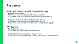 Resources
SUSE CaaS Platform & SUSE Enterprise Storage
 Product landing-pages
https://www.suse.com/de-de/products/caas-platform/
https://www.suse.com/de-de/products/suse-enterprise-storage/
 Deployments Guides, Administration Guides & more
https://www.suse.com/documentation/suse-caasp-3/
https://www.suse.com/documentation/suse-enterprise-storage-5/
SAP Data Hub
 Product landing-page
https://www.sap.com/products/data-hub.html
 Installation Guide, Administration Guide & more
https://help.sap.com/viewer/product/SAP_DATA_HUB/2.5.latest/en-US
 