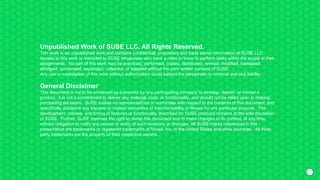 Unpublished Work of SUSE LLC. All Rights Reserved.
This work is an unpublished work and contains confidential, proprietary and trade secret information of SUSE LLC.
Access to this work is restricted to SUSE employees who have a need to know to perform tasks within the scope of their
assignments. No part of this work may be practiced, performed, copied, distributed, revised, modified, translated,
abridged, condensed, expanded, collected, or adapted without the prior written consent of SUSE.
Any use or exploitation of this work without authorization could subject the perpetrator to criminal and civil liability.
General Disclaimer
This document is not to be construed as a promise by any participating company to develop, deliver, or market a
product. It is not a commitment to deliver any material, code, or functionality, and should not be relied upon in making
purchasing decisions. SUSE makes no representations or warranties with respect to the contents of this document, and
specifically disclaims any express or implied warranties of merchantability or fitness for any particular purpose. The
development, release, and timing of features or functionality described for SUSE products remains at the sole discretion
of SUSE. Further, SUSE reserves the right to revise this document and to make changes to its content, at any time,
without obligation to notify any person or entity of such revisions or changes. All SUSE marks referenced in this
presentation are trademarks or registered trademarks of Novell, Inc. in the United States and other countries. All third-
party trademarks are the property of their respective owners.
 