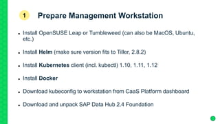 Prepare Management Workstation
 Install OpenSUSE Leap or Tumbleweed (can also be MacOS, Ubuntu,
etc.)
 Install Helm (make sure version fits to Tiller, 2.8.2)
 Install Kubernetes client (incl. kubectl) 1.10, 1.11, 1.12
 Install Docker
 Download kubeconfig to workstation from CaaS Platform dashboard
 Download and unpack SAP Data Hub 2.4 Foundation
1
 