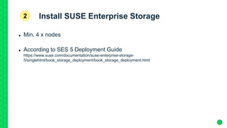 Install SUSE Enterprise Storage
 Min. 4 x nodes
 According to SES 5 Deployment Guide
https://www.suse.com/documentation/suse-enterprise-storage-
5/singlehtml/book_storage_deployment/book_storage_deployment.html
2
 