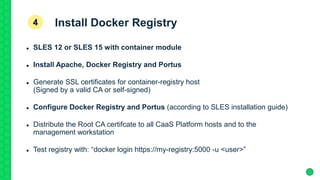 Install Docker Registry
 SLES 12 or SLES 15 with container module
 Install Apache, Docker Registry and Portus
 Generate SSL certificates for container-registry host
(Signed by a valid CA or self-signed)
 Configure Docker Registry and Portus (according to SLES installation guide)
 Distribute the Root CA certifcate to all CaaS Platform hosts and to the
management workstation
 Test registry with: “docker login https://my-registry:5000 -u <user>”
4
 