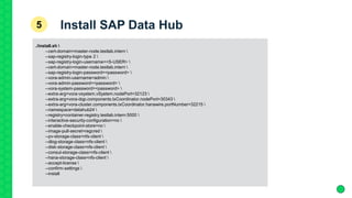 ./install.sh 
--cert-domain=master-node.testlab.intern 
--sap-registry-login-type 2 
--sap-registry-login-username=<S-USER> 
--cert-domain=master-node.testlab.intern 
--sap-registry-login-password=<password> 
--vora-admin-username=admin 
--vora-admin-password=<password> 
--vora-system-password=<password> 
--extra-arg=vora-vsystem.vSystem.nodePort=32123 
--extra-arg=vora-dqp.components.txCoordinator.nodePort=30343 
--extra-arg=vora-cluster.components.txCoordinator.hanawire.portNumber=32215 
--namespace=datahub24 
--registry=container-registry.testlab.intern:5000 
--interactive-security-configuration=no 
--enable-checkpoint-store=no 
--image-pull-secret=regcred 
--pv-storage-class=nfs-client 
--dlog-storage-class=nfs-client 
--disk-storage-class=nfs-client 
--consul-storage-class=nfs-client 
--hana-storage-class=nfs-client 
--accept-license 
--confirm-settings 
--install
Install SAP Data Hub5
 