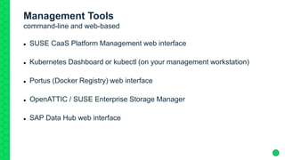 Management Tools
command-line and web-based
 SUSE CaaS Platform Management web interface
 Kubernetes Dashboard or kubectl (on your management workstation)
 Portus (Docker Registry) web interface
 OpenATTIC / SUSE Enterprise Storage Manager
 SAP Data Hub web interface
 