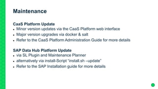 Maintenance
CaaS Platform Update
 Minor version updates via the CaaS Platform web interface
 Major version upgrades via docker & salt
 Refer to the CaaS Platform Administration Guide for more details
SAP Data Hub Platform Update
 via SL Plugin and Maintenance Planner
 alternatively via install-Script “install.sh –update”
 Refer to the SAP Installation guide for more details
 
