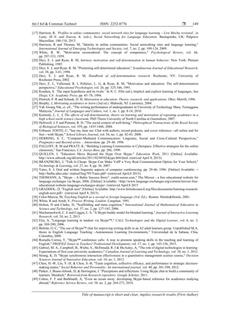 Int J Inf & Commun Technol ISSN: 2252-8776 
Title of manuscript is short and clear, implies research results (First Author)
149
[17] Harrison, R. ‘Profiles in online communities: social network sites for language learning – Live Mocha revisited’, in
Lamy, M.-N. and Zourou, K. (eds.), Social Networking for Language Education. Basingstoke, UK: Palgrave
Macmillan: 100-116, 2013.
[18] Harrison, R and Thomas, M, "Identity in online communities: Social networking sites and language learning,"
International Journal of Emerging Technologies and Society, vol. 7, no. 2, pp. 109-124, 2009.
[19] White, R. W, "Motivation reconsidered: The concept of competence," Psychological Review, vol. 66,
pp. 297-333, 1959.
[20] Deci, E. L and Ryan, R. M, Intrinsic motivation and self-determination in human behavior. New York: Plenum
Publishing, 1985.
[21] Deci, E. L and Ryan, R. M, "Promoting self-determined education," Scandinavian Journal of Educational Research,
vol. 38, pp. 3-41, 1994.
[22] Deci, E. L and Ryan, R. M, Handbook of self-determination research. Rochester, NY: University of
Rochester Press, 2002.
[23] Deci, E. L, Vallerand, R. J, Pelletier, L. G, & Ryan, R. M, "Motivation and education: The self-determination
perspective," Educational Psychologist, vol. 26, pp. 325-346, 1991.
[24] Krashen, S. ‘The input hypothesis and its rivals.’ In N. C. Ellis (ed.), Implicit and explicit learning of languages, San
Diego, CA: Academic Press, pp. 45–78, 1994.
[25] Pintrich, P. R and Schunk, D. H, Motivation in education: Theory, research, and applications. Ohio: Merrill, 1996.
[26] Brophy, J, Motivating academics to learn (2nd ed.). Mahwah, NJ: Lawrence, 2004.
[27] Yah Awang Nik, et, all., "The writing performance of undergraduates in University of Technology Mara, Terengganu
Malaysia," Journal of Languages and Culture, vol. 1, no. 1, pp. 8-14, 2010.
[28] Kennedy, L. L. J, The effects of self-determination, theory on learning and motivation of repeating academics in a
high school earth science classroom. PhD Thesis University of North Carolina at Greensboro, 2007.
[29] Helliwell, J. F and Putnam, R. D, "The social context of well-being," Philosophical Transactions of the Royal Society
of Biological Sciences, vol. 359, pp. 1435-1446, 2004.
[30] Erlbaum. FOOTE, C, "See me, hear me: Chat with authors, record podcasts, and cover reference—all online and for
free—with Skype," School Library Journal, vol. 54, no. 1, pp. 42-43, 2008.
[31] HERRING, S. C, “Computer-Mediated Communication: Linguistic, Social and Cross-Cultural Perspectives,”
Pragmatics and Beyond series. - Amsterdam: pp. 29–46. 1996
[32] PALLOFF, R. M and PRATT, K, “Building Learning Communities in Cyberspace: Effective strategies for the online
classroom,” San Francisco, CA: Jossey-Bass, pp. 206, 1999.
[33] QUILLEN, I. "Educators Move Beyond the Hype Over Skype," Education Week, 2011 [Online] Available:
http://www.edweek.org/dd/articles/2011/02/09/02skype.h04.html. (retrived April 8, 2015).
[34] BRANZBURG, J, "Talk Is Cheap: Skype Can Make VoIP a Very Real Communication Option for Your School,"
Technology & Learning, vol. 27, no. 8, pp. 36, 2007.
[35] Yates, S. J, Oral and written linguistic aspects of computer conferencing, pp. 29-46, 1996. [Online] Available: <
http://bulba.sdsu.edu/~malouf/ling795/Yates.pdf> (retrieved April,8 2015).
[36] THOMANN, A, "Skype – A Baltic Success Story". credit-suisse.com," The Mixxer - a free educational website for
language exchanges via Skype, 2006. [Online] Available: <http://www.language-exchanges.org/content/mixxer-free-
educational-website-language-exchanges-skype> (retrieved April,8 2015
[37] GRADDOL, D, "English next" [Online] Available: http://www.britishcouncil.org/files/documents/learning-research-
english-next.pdf>. (retrieved April 8, 2015)
[38] Celce-Murcia, M, Teaching English as a second or foreign language (3rd. Ed.). Boston: Heinle&Heinle, 2001.
[39] White, R and Arndt, V, Process Writing. London: Longman. 1991.
[40] Holton, D and Clarke, D, "Scaffolding and meta cognition," International Journal of Mathematical Education in
Science and Technology, vol. 37, no. 2, pp. 127-143, 2006.
[41] Macharaschwili, C. E and Coggin, L. S, "A Skype-buddy model for blended learning," Journal of Interactive Learning
Research, vol. 24, no. 2, 2013.
[42] Elia, A, "Language learning in tandem via Skype™," CALL Technologies and the Digital Learner, vol. 6, no. 3,
pp. 269-280, 2006.
[43] Beltrán, O. C, “The use of Skype™ chat for improving writing skills in an A2 adult learners group. Unpublished M.A.
thesis in English Language Teaching –Autonomous Learning Environments,” Universidad de la Sabana, Chía,
Colombia, 2009.
[44] Romaña Correa, Y, "Skype™ conference calls: A way to promote speaking skills in the teaching and learning of
English," PROFILE Issues in Teachers' Professional Development, vol. 17, no. 1, pp. 143-156, 2015.
[45] Gabriel, M. A., Campbell, B., Wiebe, S., McDonald, R. J & McAuley, A, "The role of digital technologies in learning:
Expectations of first year university academics," Canadian Journal of Learning and Technology, vol. 38, no. 1, 2012.
[46] Strang, K. D, "Skype synchronous interaction effectiveness in a quantitative management science course," Decision
Sciences Journal of Innovative Education, vol. 10, no. 1, 2012.
[47] Chou, H.-W, Lin, Y.-H, & Chou, S.-B, "Team cognition, collective efficacy, and performance in strategic decision-
making teams," Social Behavior and Personality: An international journal, vol. 40, pp. 381-394, 2012.
[48] Parker, J, Boase-Jelinek, D, & Herrington, J. "Perceptions and reflections: Using Skype chat to build a community of
learners. Murdoch," Retrieved from Research repository. Google Scholar, 2011.
[49] Cohen, F. F and Burkhardt, A, "Even an ocean away: developing Skype-based reference for academics studying
abroad," Reference Service Review, vol. 38, no. 2, pp. 264-273, 2010.
 