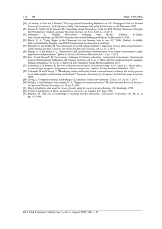  ISSN: 2252-8776
Int J Inf & Commun Technol, Vol. 9, No. 2, August 2020: 140 – 150
150
[50] Ab Manan, A Alias and A Pandian, "Utilizing a Social Networking Website as an ESL Pedagogical Tool in a Blended
Learning Environment: An Exploratory Study," International Journal of Social Sciences and Education, 2012.
[51] Chenzi, C, Salehi, H, & Yunusm, M, "Integrating Social Networking Tools into ESL Writing Classroom: Strengths
and Weaknesses," English Language Teaching Journal, vol. 5, no. 8, pp. 42-48, 2012.
[52] Smethurst, L, "Student Inter-school Debating with Skype," [Online] Available:
http://loisath.edublogs.org/2009/08/29/student-inter-school-debating-with-skype/ on December 4, 2010.
[53] Davis, V. A, "Using Skype in the Classroom (or just learning how to use it!)," 2006. [Online] Available:
http://coolcatteacher.blogspot.com/2006/10/using-skype-in-classroom-or-just.html
[54] Mongillo, G and Wilder, H, "An examination of at-risk college freshmen’s expository literacy skills using interactive
online writing activities," Journal of College Reading and Learning, vol. 42, no. 2, 2012.
[55] Huang, X. S and Hsiao, E-L, "Synchronous and asynchronous communication in an online environment: Faculty
experiences and perceptions," Quarterly Review of Distance Education, vol. 13, no. 1, 2012.
[56] Kno, B and Boswell, B. Overcoming challenges of distance education: Instructional technologies. International
Journal of Instructional Technology and Distance Learning, vol. 8, no. 3, Retrieved from Academic Search Complete.
Distance Education, vol. 13, no. 1, Retrieved from Academic Search Premiere database, 2011.
[57] Linnebrink, E & Pintrich, P, The role of motivational beliefs in conceptual change. In M. Limon & L. Mason (Eds.),
reconsidering conceptual change issues in theory and practice. London: Kluwer Academic Publishers, 2002.
[58] Ciekanski, M and Chanier, T, "Developing online multimodal verbal communication to enhance the writing process
in an audio-graphic conferencing environment," European Association for Computer Assisted Language Learning,
2008.
[59] Cheng, r, "Computer-mediated scaffolding in l2 academics’ literacy development," Calico, vol. 28, no. 1, 2010.
[60] Murphy, E and Rodriguez-Manzanares, M. A, "Rapport in distance education," The International Review of Research
in Open and Distance Learning, vol. 13, no. 1, 2012.
[61] Dey, I, Qualitative data analysis: A user-friendly guide for social scientists. London, UK: Routledge, 1993.
[62] Corbin, J and Strauss, A, Basics of qualitative research. Los Angeles, CA: Sage, 2008.
[63] Prensky, M, "The role of technology in teaching and the classroom," Educational Technology, vol. 46, no. 6,
pp. 1-3, 1998.
 
