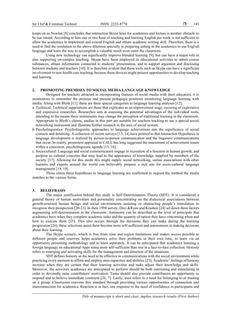 Int J Inf & Commun Technol ISSN: 2252-8776 
Title of manuscript is short and clear, implies research results (First Author)
141
keeps on as Nowlan [8] concludes that interaction Boyer hour for academics and lecture is another obstacle to
be run intoed. According to him one or two hour of teaching and learning English per week is not sufficient to
allow the academics to implement and extend English and obtain academic writing skill. Therefore, there is a
need to find the resolution to the above dilemma specially in preparing setting to the academics to use English
language and learn the way to accomplish a valuable result even outer the classroom.
Using new technology can significantly improve blended learning [9], but can have a major role in
also supporting on-campus teaching. Skype have been employed in educational activities to admit course
substances, obtain information connected to students’ presentation, and to support argument and disclosing
between students and teachers [10]. It is therefore evident that these tools such as Skype can have a significant
involvement to new health care teaching, because these devices might present opportunities to develop teaching
and learning.
2. PROMOTING PREMISES TO SOCIAL MEDIA LANGUAGE KNOWLEDGE
Designed for teachers attracted in incorporating features of social media with their educators, it is
momentous to remember the premise and present pedagogic positions monitoring language learning with
media. Along with Blyth [11], there are three special categories to language learning analyses [12].
a. Technical: Technical suppositions are those that explicates as an improvement stage, covering of explorative
and expressive researches. Researches aim at assessing the potential advantages of the individual tools,
attending to the means these instruments may change the perception of traditional learning in the classroom.
Appropriate to Blyth’s claims, studies in this part are suitable for teachers tracking to use a special social
networking instrument and illustrate further research in the area of social system.
b.Psycholinguistics: Psycholinguistic approaches to language achievement aim the significance of social
contacts and detaining. A collection of recent surveys [13, 14] have pointed to that Interaction Hypothesis in
language development is realized by person-to-person communication and the linguistic communications
that occur. In reality, prominent appraisal in CALL has long suggested the assessment of achievement issues
within a consistent, psycholinguistic agenda [15, 16].
c. Sociocultural: Language and social communication engage in recreation of a function in human growth, and
purpose as cultural concerns that may lead to the appearance of knowledge supplied by members of the
society [17]. Allowing for this mode this might supply social networking, online associations with other
learners and experts around the world can believably propose a rich site for socio-cultural language
management [18, 19].
These entire three hypotheses to language learning are confirmed to request the method the media
matches to the various forms.
3. BELIEFBASIS
The major justification behind this study is Self-Determination Theory (SDT). It is considered a
general theory of human motivation and personality concentrating on the dialectical associations between
growth-oriented human beings and social environments assisting or obstructing people’s stimulation to
recognize their prospection [20-23]. In their 1994 survey, Deci &Ryan and Krashen [24] set down three factors
augmenting self-determination in the classroom. Autonomy can be described as the level of principals that
academics have when they complete academic tasks and the quantity of option they have concerning when and
how to execute them [25]. This also occurs through the decisions they can make during the learning
progression [26]; these selections assist them become more self-sufficient and autonomous in making decisions
about their learning.
The Skype scenery, which is free from time and region limitations and makes access possible to
different people and reserves, helps academics solve their problems in their own time, to learn via an
opportunity presenting methodology and to learn separately. It can be anticipated that academics learning a
foreign language on educational Apps sense more self-sufficient than rest in a face-to-face collection. Honesty
refers to emerging and activating skills for the management and direction of the situations.
SDT defines honesty as the need to be effective in communications with the social environment while
practicing every moment to affirm and employ ones capacities and abilities [23]. Academic’ feelings of honesty
increase when they are certain that their learning activities and tasks adjust their knowledge and skills.
Moreover, the activities academics are anticipated to perform should be both interesting and stimulating in
order to devotedly raise contributors' motivation. Tasks should also provide contributors an opportunity to
respond and to believe immediate comment [26, 7]. Lastly, trust refers to a need for belonging to or trusting
on a group. Classrooms convene this standard through providing various opportunities of connection and
interconnection for academics. Reaction is in fact, one response to the need of confidence in participants and
 