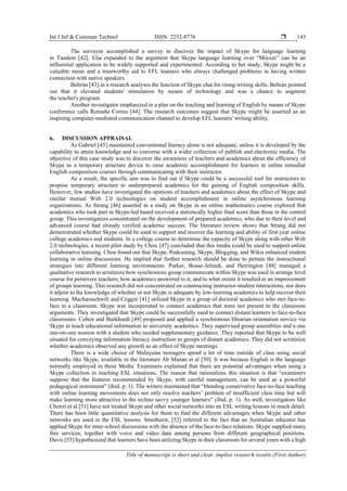 Int J Inf & Commun Technol ISSN: 2252-8776 
Title of manuscript is short and clear, implies research results (First Author)
143
The surveyor accomplished a survey to discover the impact of Skype for language learning
in Tandem [42]. Elia expanded to the argument that Skype language learning over “Mixxer” can be an
influential application to be widely supported and experimented. According to her study, Skype might be a
valuable mean and a trustworthy aid to EFL learners who always challenged problems in having written
connection with native speakers.
Beltrán [43].in a research analyses the function of Skype chat for rising writing skills. Beltrán pointed
out that it elevated students' stimulation by means of technology and was a chance to augment
the teacher's program.
Another investigator emphasized in a plan on the teaching and learning of English by means of Skype
conference calls Romaña Correa [44]. The research outcomes suggest that Skype might be asserted as an
inspiring computer-mediated communication channel to develop EFL learners' writing ability.
6. DISCUSSION APPRAISAL
As Gabriel [45] maintained conventional literacy alone is not adequate, unless it is developed by the
capability to attain knowledge and to converse with a wider collection of publish and electronic media. The
objective of this case study was to discover the awareness of teachers and academics about the efficiency of
Skype as a temporary structure device to raise academic accomplishment for learners in online remedial
English composition courses through communicating with their instructor.
As a result, the specific aim was to find out if Skype could be a successful tool for instructors to
propose temporary structure to underprepared academics for the gaining of English composition skills.
However, few studies have investigated the opinions of teachers and academics about the effect of Skype and
similar mutual Web 2.0 technologies on student accomplishment in online asynchronous learning
organizations. As Strang [46] asserted in a study on Skype in an online mathematics course explored that
academics who took part in Skype-led based received a statistically higher final score than those in the control
group. This investigation concentrated on the development of prepared academics, who due to their level and
advanced course had already verified academic success. The literature review shows that Strang did not
demonstrated whether Skype could be used to support and recover the learning and ability of first year online
college academics and students. In a college course to determine the capacity of Skype along with other Web
2.0 technologies, a recent pilot study by Chou [47] concluded that this media could be used to support online
collaborative learning. Chou found out that Skype, Podcasting, Skype, Blogging, and Wikis enhanced student
learning in online discussions. He implied that further research should be done to pertain the instructional
strategies into different learning environments. Parker, Boase-Jelinek, and Herrington [48] managed a
qualitative research to scrutinize how synchronous group communicate within Skype was used in arrange level
course for persevere teachers; how academics answered to it, and to what extent it resulted in an improvement
of groups learning. This research did not concentrated on constructing instructor-student interactions, nor does
it adjoin to the knowledge of whether or not Skype is adequate by low-learning academics to help recover their
learning. Macharaschwili and Coggin [41] utilized Skype in a group of doctoral academics who met face-to-
face in a classroom. Skype was incorporated to connect academics that were not present to the classroom
arguments. They investigated that Skype could be successfully used to connect distant learners to face-to-face
classrooms. Cohen and Burkhardt [49] proposed and applied a synchronous librarian orientation service via
Skype to teach educational information to university academics. They supervised group assemblies and a one
one-on-one session with a student who needed supplementary guidance. They reported that Skype to be well
situated for conveying information literacy instruction to groups of distant academics. They did not scrutinize
whether academics observed any growth as an effect of Skype meetings.
There is a wide choice of Malaysian teenagers spend a lot of time outside of class using social
networks like Skype, available in the literature Ab Manan et al [50]. It was because English is the language
normally employed in these Media. Examiners explained that there are potential advantages when using a
Skype collection in teaching ESL situations. The reason that rationalizes this situation is that “examiners
suppose that the features recommended by Skype, with careful management, can be used as a powerful
pedagogical instrument” (ibid, p. 1). The writers maintained that “blending conservative face-to-face teaching
with online learning movements does not only resolve teachers’ problem of insufficient class time but will
make learning more attractive to the techno savvy younger learners” (ibid, p. 1). As well, investigators like
Chenzi et al [51] have not treated Skype and other social networks into an ESL writing lessons in much detail.
There has been little quantitative analysis for them to find the different advantages when Skype and other
networks are used in the ESL lessons. Smethurst, [52] referred to the fact that an Australian educator has
applied Skype for inter-school discussions with the absence of the face-to-face relations. Skype supplied many
free services, together with voice and video data among persons from different geographical positions.
Davis [53] hypothesized that learners have been utilizing Skype in their classroom for several years with a high
 
