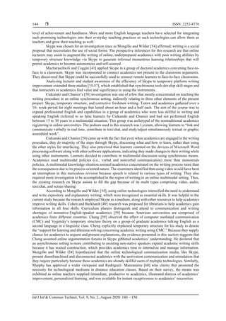  ISSN: 2252-8776
Int J Inf & Commun Technol, Vol. 9, No. 2, August 2020: 140 – 150
144
level of achievement and handiness. More and more English language teachers have selected for integrating
such promising technologies into their everyday teaching practices as such technologies can allow them as
teachers and grow their teaching as well.
Skype was chosen for an investigation since as Mongillo and Wilder [54] affirmed; writing is a social
proposal that necessitates the use of social forms. The prospective inferences for this research are that online
lecturers may assist to augment the writing of online, underprepared academics with poor writing abilities by
temporary structure knowledge via Skype to generate informal momentous learning relationships that will
permit academics to become autonomous and self-assured.
Macharaschwili and Coggin [41] applied Skype in a group of doctoral academics convening face-to-
face in a classroom. Skype was incorporated to connect academics not present to the classroom arguments.
They discovered that Skype could be successfully used to connect remote learners to face-to-face classrooms.
Analyzing lecturer and student awareness of the efficiency of Skype to temporary platform writing
improvement extended three studies [55-57], which established that synchronous tools develop skill stages and
that instructors or academics find value and significance in using the instruments.
Ciekanski and Chanier’s [58] investigation was one of a few that mostly concentrated on teaching the
writing procedure in an online synchronous setting, indirectly relating to three other elements of the present
project: Skype, temporary structure, and corrective freshmen writing. Tutors and academics gathered over a
10- week period for eight meetings that lasted about an hour and a half each. The aim of the course was to
expand professional English and capabilities in a group of academics who were less skillful in writing and
speaking English (referred to as false learners by Ciekanski and Chanier and had not performed English
between 15 to 30 years in a multimodal situation. This group was archetypal of the nontraditional academics
registering in online universities. The podium used in this research was Lyceum, allowing learners to “link and
communicate verbally in real time, contribute in text/chat, and study/adjust simultaneously textual or graphic
assembled work”.
Ciekanski and Chanier [58] came up with the fact that even when academics are engaged in the writing
procedure, they do majority of the steps through Skype, discussing what and how to learn, rather than using
the other styles for interfacing. They also perceived that learners counted on the devices of Microsoft Word
processing software along with other software applications, indicating they made changes to their writing while
using other instruments. Learners decided to contribute in multimodal discussion using synchronous means.
Academics used multimodal policies (i.e., verbal and nonverbal communication) more than monomials
policies. A multimodal knowledge situation assisted academics concentrated on the writing process more than
the consequences due to its process-oriented nature. The examiners identified that using video would have been
an interruption in this meticulous revision because speech is related to various types of writing. They also
required more investigation to be accomplished in the region of writing in an online multimodal setting. Thus,
the existing research on Skype assists to fill the gap because of its multi types comprising video, audio,
text/chat, and screen sharing.
According to Mongillo and Wilder [54], using online technologies intensified the need to understand
and write expository and explanatory writing, which were recognized as essential skills. It was helpful to the
current study because the research employed Skype as a medium, along with other resources to help academics
improve writing skills. Cohen and Burkhardt [49] research was proposed for librarians to help academics gain
information in all four skills. Curriculum planers distinguish and attend to communication and writing
shortages of nonnative-English-speaker academics [59] because American universities are comprised of
academics from different countries. Cheng [59] observed the effect of computer mediated communication
(CMC) and Vygotsky’s temporary structure theory on a group of graduate academics talking English as a
second language in a linguistic class. Cheng explicitly explained temporary structure for his study to denote
the “support for learning and dilemma solving concerning academic writing using CMC.” Because they supply
chance for academics to request and present explanations, the evidence presented in this section suggests that
Cheng assumed online argumentation forums in Skype gibbeted academics’ understanding. He declared that
an asynchronous setting is more contributing to assisting non-native speakers expand academic writing skills
because it has waited construction, which provides academics time to internalize and manage information.
Mongillo and Wilder [54] hypothesized that the online technological communication media, like Skype,
present disenfranchised and disconnected academics with the motivation communication and stimulation that
they require particularly because these academics are already skillful users of multiple technologies. Similarly,
Murphy has approved a wider viewpoint and Rodriguez- Manzanares [60] who claims that promoted the
necessity for technological mediums in distance education classes. Based on their survey, the means was
exhibited as online teachers supplied immediate, productive to academics, illustrated distress of academics’
improvement, personalized learning, and was available for instant receptiveness to academics’ necessities.
 