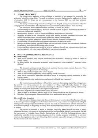 Int J Inf & Commun Technol ISSN: 2252-8776 
Title of manuscript is short and clear, implies research results (First Author)
145
7. SURVEY IMPLICATION
The conservative academic writing technique of teaching is not adequate in progressing the
academics’ scientific writing ability. This study is conducted to explore if educating the academics in the use
of circuitous LLS by Skype has any consequences on the learners’ LLS use and their academic
writing presentation.
The design of establishing blended knowledge to the English writing was commenced when the
college grounds encountered the difficulty of physical classroom among the academics of the university.
The subsequent phases had motivated the researcher to assume this project:
− Recommending the idea on applying the social network location, Skype for academics as a method of
instruction formally and informally
− Demonstrating the unlike levels of course incorporation at an instructors discarding.
− Supplying an option to the conventional lecture plan, forming an online classroom civilization, and
amplifying teacher-content, teacher-learner and learner –learner communication
− Developing educational assortment, support dynamic learning through a learning society
− Examining the efficacy of on-line studying societies through Skype social media
− Deciding a choice teaching instrument Skype teaching societies to stable the conventional classroom
knowledge is worth the cost of retooling and reforming
− Employing Skype, educators are capable to arrive at academics through new communication media and
supply academics with experience and familiarity to precious instruments.
8. INVESTIGATION QUERIES AND OBJECTIVES
8.1. Study inquiry
1. What are the members' stage English introductory class academics'‟ feelings by means of "Skype in
writing classes?
2. Is Skype helpful for progressing academics' stage introductory class academics‟ language writing
abilities''?
The research scrutinizes using Skype as an additional learning means outside classroom. Three
research questions were presented in the following:
1. What are the contributors' approaches toward Skype?
2. What are the contributor approaches toward learning outside classroom?
3. What are the contributors' approaches toward the Skype as a language-learning instrument in Basic
English classes?
4. Can Skype assist develop academics' accomplishment in English base classroom?
The examiner assumes that Skype will benefit the learners in the inspiring stage of the writing process
the most. However, the examiners are also open to explore how Skype might affect other features of writing
and stimulus as a whole. To ease the exploration concerning the efficiency of Skype in teaching and recovering
writing, the investigators prepared the following research questions:
1. How does Skype assist academics in their writing procedure?
2. What are some of the disputes teachers might face in assimilating Skype into the teaching of writing?
3. How does Skype manipulate the emotional field of the academics in writing skill?
8.2. Justification of analysis
The rationale of this case study was to discover the opinions of members about the efficiency of Skype.
It should be possible to apply provisional structure instrument to raise academic accomplishment in English
writing courses through cooperation with their lecturer. The result of communications between instructors and
academics using Skype on the gaining of writing skills of underprepared academics appears as the occurrence
of interest.
The survey is presumed to adjoin to linguistic knowledge about blended education to supply
educational designers with improved acceptance about what works and what does not concerning the plan and
the improvement of a blended classes. Finally, the results too will be helpful in facilitating decision makers
establish the needs for the improvement and expansion of the blended education methodology in university
situations. Having experimented years of teaching, the researcher is supposed to arrange some designs to meet
the educational needs of the academics.
 